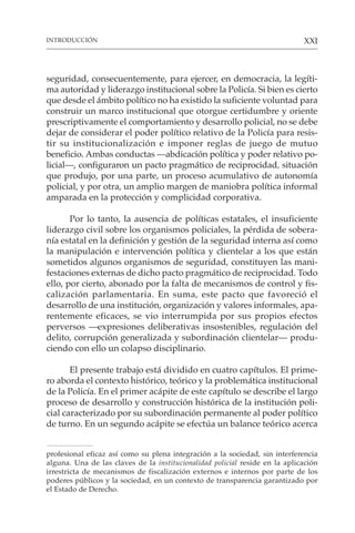 XXI
seguridad, consecuentemente, para ejercer, en democracia, la legíti-
ma autoridad y liderazgo institucional sobre la Policía. Si bien es cierto
que desde el ámbito político no ha existido la suficiente voluntad para
construir un marco institucional que otorgue certidumbre y oriente
prescriptivamente el comportamiento y desarrollo policial, no se debe
dejar de considerar el poder político relativo de la Policía para resis-
tir su institucionalización e imponer reglas de juego de mutuo
beneficio. Ambas conductas —abdicación política y poder relativo po-
licial—, configuraron un pacto pragmático de reciprocidad, situación
que produjo, por una parte, un proceso acumulativo de autonomía
policial, y por otra, un amplio margen de maniobra política informal
amparada en la protección y complicidad corporativa.
Por lo tanto, la ausencia de políticas estatales, el insuficiente
liderazgo civil sobre los organismos policiales, la pérdida de sobera-
nía estatal en la definición y gestión de la seguridad interna así como
la manipulación e intervención política y clientelar a los que están
sometidos algunos organismos de seguridad, constituyen las mani-
festaciones externas de dicho pacto pragmático de reciprocidad. Todo
ello, por cierto, abonado por la falta de mecanismos de control y fis-
calización parlamentaria. En suma, este pacto que favoreció el
desarrollo de una institución, organización y valores informales, apa-
rentemente eficaces, se vio interrumpida por sus propios efectos
perversos —expresiones deliberativas insostenibles, regulación del
delito, corrupción generalizada y subordinación clientelar— produ-
ciendo con ello un colapso disciplinario.
El presente trabajo está dividido en cuatro capítulos. El prime-
ro aborda el contexto histórico, teórico y la problemática institucional
de la Policía. En el primer acápite de este capítulo se describe el largo
proceso de desarrollo y construcción histórica de la institución poli-
cial caracterizado por su subordinación permanente al poder político
de turno. En un segundo acápite se efectúa un balance teórico acerca
INTRODUCCIÓN
profesional eficaz así como su plena integración a la sociedad, sin interferencia
alguna. Una de las claves de la institucionalidad policial reside en la aplicación
irrestricta de mecanismos de fiscalización externos e internos por parte de los
poderes públicos y la sociedad, en un contexto de transparencia garantizado por
el Estado de Derecho.
 