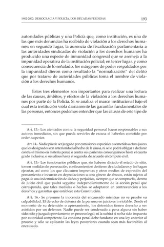 193
1982-2002: DEMOCRACIA Y POLICÍA, DOS DÉCADAS PERDIDAS
Art. 13.- Los atentados contra la seguridad personal hacen responsables a sus
autores inmediatos, sin que pueda servirles de excusa el haberlos cometido por
orden superior.
Art. 14.- Nadie puede ser juzgado por comisiones especiales o sometido a otros jueces
que los designados con anterioridad al hecho de la causa, ni se lo podrá obligar a declarar
contra sí mismo en materia penal, o contra sus parientes consanguíneos hasta el cuarto
grado inclusive, o sus afines hasta el segundo, de acuerdo al cómputo civil.
Art. 15.- Los funcionarios públicos que, sin haberse dictado el estado de sitio,
tomen medidas de persecución, confinamiento o destierro de ciudadanos y las hagan
ejecutar, así como los que clausuren imprentas y otros medios de expresión del
pensamiento e incurran en depredaciones u otro género de abusos, están sujetos al
pago de una indemnización de daños y perjuicios, siempre que se compruebe, dentro
de juicio civil que podrá seguirse independientemente de la acción penal que
corresponda, que tales medidas o hechos se adoptaron en contravención a los
derechos y garantías que establece esta Constitución.
Art. 16.- Se presume la inocencia del encausado mientras no se pruebe su
culpabilidad. El derecho de defensa de la persona en juicio es inviolable. Desde el
momento de su detención o apresamiento, los detenidos tienen derecho a ser
asistidos por un defensor. Nadie puede ser condenado a pena alguna sin haber
sido oído y juzgado previamente en proceso legal; ni la sufrirá si no ha sido impuesta
por autoridad competente. La condena penal debe fundarse en una ley anterior al
proceso y sólo se aplicarán las leyes posteriores cuando sean más favorables al
encausado.
autoridades públicas y una Policía que, como institución, es una de
las que más denuncias ha recibido de violación a los derechos huma-
nos; en segundo lugar, la ausencia de fiscalización parlamentaria a
las autoridades sindicadas de violación a los derechos humanos ha
producido una especie de inmunidad congresal que se asemeja a la
impunidad operativa de la institución policial; en tercer lugar, y como
consecuencia de lo señalado, los márgenes de poder respaldados por
la impunidad dieron como resultado la “normalización” del delito
que por tratarse de autoridades públicas toma el nombre de viola-
ción a los derechos humanos.
Estos tres elementos son importantes para realizar una lectura
de las causas, ámbitos, y efectos de la violación a los derechos huma-
nos por parte de la Policía. Si se analiza el marco institucional bajo el
cual esta institución viola diariamente las garantías fundamentales de
las personas, entonces podemos entender que las causas de este tipo de
 