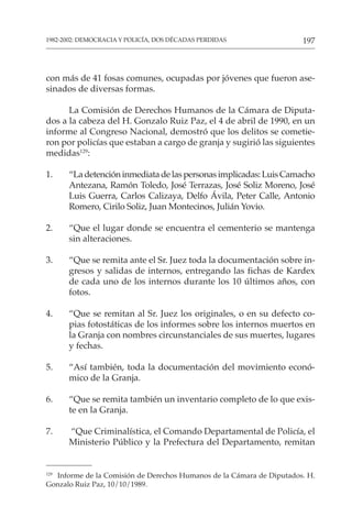 197
1982-2002: DEMOCRACIA Y POLICÍA, DOS DÉCADAS PERDIDAS
129
Informe de la Comisión de Derechos Humanos de la Cámara de Diputados. H.
Gonzalo Ruiz Paz, 10/10/1989.
con más de 41 fosas comunes, ocupadas por jóvenes que fueron ase-
sinados de diversas formas.
La Comisión de Derechos Humanos de la Cámara de Diputa-
dos a la cabeza del H. Gonzalo Ruiz Paz, el 4 de abril de 1990, en un
informe al Congreso Nacional, demostró que los delitos se cometie-
ron por policías que estaban a cargo de granja y sugirió las siguientes
medidas129
:
1. “Ladetencióninmediatadelaspersonasimplicadas:LuisCamacho
Antezana, Ramón Toledo, José Terrazas, José Soliz Moreno, José
Luis Guerra, Carlos Calizaya, Delfo Ávila, Peter Calle, Antonio
Romero, Cirilo Soliz, Juan Montecinos, Julián Yovio.
2. “Que el lugar donde se encuentra el cementerio se mantenga
sin alteraciones.
3. “Que se remita ante el Sr. Juez toda la documentación sobre in-
gresos y salidas de internos, entregando las fichas de Kardex
de cada uno de los internos durante los 10 últimos años, con
fotos.
4. “Que se remitan al Sr. Juez los originales, o en su defecto co-
pias fotostáticas de los informes sobre los internos muertos en
la Granja con nombres circunstanciales de sus muertes, lugares
y fechas.
5. “Así también, toda la documentación del movimiento econó-
mico de la Granja.
6. “Que se remita también un inventario completo de lo que exis-
te en la Granja.
7. “Que Criminalística, el Comando Departamental de Policía, el
Ministerio Público y la Prefectura del Departamento, remitan
 