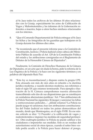 POLICÍA Y DEMOCRACIA EN BOLIVIA
198
al Sr. Juez todos los archivos de los últimos 10 años relaciona-
dos con la Granja, especialmente los actos de Calificación de
Vagos y Malentretenidos y los informes de la Gobernación re-
ferentes a muertes, bajas u otros hechos similares relacionados
con los internos.
8. “Que el Comando Departamental de Policía entregue al Sr. Juez
las fichas y las fotografías de los guardias que trabajaron en la
Granja durante los últimos diez años.
9. “Se recomienda que el presente informe pase a la Comisión de
Constitución, Justicia y Policía Judicial como cabeza del Minis-
terio Público de acuerdo al Art. 129 de la Constitución Política
del estado y las atribuciones consignadas en el Reglamento de
Debates de la Honorable Cámara de Diputados”.
Finalmente, la Comisión de Derechos Humanos de la Cámara
de Diputados, en un acto que sin duda la honra, pide la reforma de la
Ley Orgánica de la Policía y lo hace con los siguientes términos y en
palabras del diputado Ruiz Paz:
10. “Esta ley es inconstitucional y dispone contra la propia CPE.
Esta atrasada con más de cien años en relación a la doctrina
jurídica moderna, y cuando decimos moderna, nos referimos a
todo el siglo XX que estamos terminando. Para ejemplo e ilus-
tración de la H. Cámara comprobamos nuestra afirmación
transcribiendo solo dos de sus disposiciones que se constituyen
en verdaderas aberraciones jurídicas: ‘Art. 7 Son atribuciones de
la Policía Nacional las siguientes: K) juzgar y sancionar las faltas
y contravenciones policiales...’. ¿dónde estamos? La Policía no
puede juzgar ni sancionar, ésas son atribuciones constituciona-
les del Poder Judicial en todos los países democráticos del
mundo, desde que Montesquieu, en el siglo XVIII. En ese mis-
mo artículo se dice: ‘1) Proceder a la calificación de vagos y
malentretenidos e imponer las medidas de seguridad pertinen-
tes’. Otro exabrupto jurídico: la Policía no puede calificar a los
ciudadanos e imponerles sus medidas. Este es un residuo del
autoritarismo social de otras épocas, cuando el señor bien ves-
tido podía acudir a la Policía para hacer detener al pongo,
 