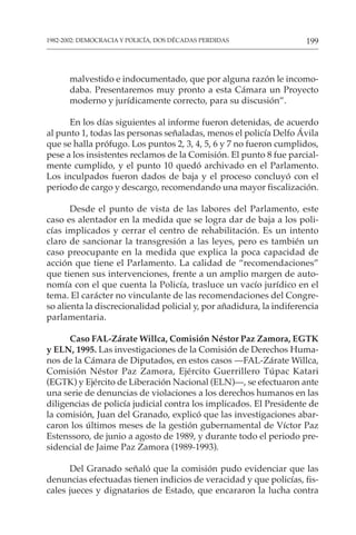 199
1982-2002: DEMOCRACIA Y POLICÍA, DOS DÉCADAS PERDIDAS
malvestido e indocumentado, que por alguna razón le incomo-
daba. Presentaremos muy pronto a esta Cámara un Proyecto
moderno y jurídicamente correcto, para su discusión”.
En los días siguientes al informe fueron detenidas, de acuerdo
al punto 1, todas las personas señaladas, menos el policía Delfo Ávila
que se halla prófugo. Los puntos 2, 3, 4, 5, 6 y 7 no fueron cumplidos,
pese a los insistentes reclamos de la Comisión. El punto 8 fue parcial-
mente cumplido, y el punto 10 quedó archivado en el Parlamento.
Los inculpados fueron dados de baja y el proceso concluyó con el
periodo de cargo y descargo, recomendando una mayor fiscalización.
Desde el punto de vista de las labores del Parlamento, este
caso es alentador en la medida que se logra dar de baja a los poli-
cías implicados y cerrar el centro de rehabilitación. Es un intento
claro de sancionar la transgresión a las leyes, pero es también un
caso preocupante en la medida que explica la poca capacidad de
acción que tiene el Parlamento. La calidad de “recomendaciones”
que tienen sus intervenciones, frente a un amplio margen de auto-
nomía con el que cuenta la Policía, trasluce un vacío jurídico en el
tema. El carácter no vinculante de las recomendaciones del Congre-
so alienta la discrecionalidad policial y, por añadidura, la indiferencia
parlamentaria.
Caso FAL-Zárate Willca, Comisión Néstor Paz Zamora, EGTK
y ELN, 1995. Las investigaciones de la Comisión de Derechos Huma-
nos de la Cámara de Diputados, en estos casos —FAL-Zárate Willca,
Comisión Néstor Paz Zamora, Ejército Guerrillero Túpac Katari
(EGTK) y Ejército de Liberación Nacional (ELN)—, se efectuaron ante
una serie de denuncias de violaciones a los derechos humanos en las
diligencias de policía judicial contra los implicados. El Presidente de
la comisión, Juan del Granado, explicó que las investigaciones abar-
caron los últimos meses de la gestión gubernamental de Víctor Paz
Estenssoro, de junio a agosto de 1989, y durante todo el periodo pre-
sidencial de Jaime Paz Zamora (1989-1993).
Del Granado señaló que la comisión pudo evidenciar que las
denuncias efectuadas tienen indicios de veracidad y que policías, fis-
cales jueces y dignatarios de Estado, que encararon la lucha contra
 
