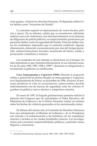 POLICÍA Y DEMOCRACIA EN BOLIVIA
200
130
Amnistía Internacional, Informe Anual, 1996, 1997, 1998, 1999. EDAI.
estos grupos, violaron los derechos humanos. El diputado calificó es-
tos hechos como “terrorismo de Estado”.
La comisión requirió el enjuiciamiento de varios fiscales, poli-
cías y jueces. En su informe, señala que se encontraron suficientes
indicios acerca de violaciones a los derechos humanos en la instancia
de diligencias de policía judicial y en enjuiciamientos posteriores por
presuntos delitos contra la seguridad del Estado. Entre los delitos con-
tra los ciudadanos imputados que la comisión estableció, figuran:
allanamiento, detención, incomunicación por más del tiempo permi-
tido, autoincriminaciones forzadas, incautación de bienes, asedio y
persecución a familiares y torturas.
Los resultados de este informe se disolvieron en el tiempo. Un
dato importante es que Amnistía Internacional, en sus informes anua-
les de los años 1996, 1997, 1998 y 1999130
, denuncia su relegamiento y
recomienda al gobierno su clarificación.
Caso Amayapampa y Capacirca (1996). Durante la ocupación
militar y policial de las minas situadas en Amayapampa y Capacirca,
en el departamento de Potosí, en diciembre de 1996, al menos 10 per-
sonas perdieron la vida en circunstancias controvertidas durante
enfrentamientos con las fuerzas de seguridad; entre las víctimas fi-
guraban un policía y nueve mineros y campesinos muertos.
En enero de 1997, la brigada parlamentaria potosina solicitó al
plenario del Congreso que las autoridades el Poder Ejecutivo, del
Ministerio de Gobierno y de la Policía Nacional, rindan un informe
sobre los hechos de violencia generados en las mencionadas minas.
En febrero del mismo año, la Comisión de Derechos Humanos
hizo una interpelación al Ministro de Gobierno y de la Presidencia
con relación a la indemnización a los familiares de los ciudadanos
muertos y heridos en las citadas localidades mineras. Las investiga-
ciones para encontrar responsabilidades políticas y policiales nunca
llegaron a concretarse.
 