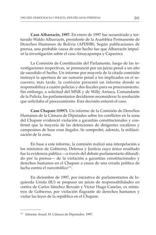 201
1982-2002: DEMOCRACIA Y POLICÍA, DOS DÉCADAS PERDIDAS
131
Informe Anual. H. Cámara de Diputados, 1997.
Caso Albarracín, 1997. En enero de 1997 fue secuestrado y tor-
turado Waldo Albarracín, presidente de la Asamblea Permanente de
Derechos Humanos de Bolivia (APDHB). Según publicaciones de
prensa, una probable causa de este hecho fue que Albarracín impul-
só la investigación sobre el caso Amayapampa y Capacirca
La Comisión de Constitución del Parlamento, luego de las in-
vestigaciones respectivas, se pronunció por un juicio penal a un año
de sucedido el hecho. Un informe por mayoría de la citada comisión
instruyó la apertura de un sumario penal a los implicados en el se-
cuestro; más tarde, la comisión presentó un informe donde se
responsabiliza a cuatro policías y dos fiscales para su procesamiento.
Sin embargo, a solicitud del MNR y de Willy Arriaza, Comandante
de la Policía, los parlamentarios decidieron reconsiderar la resolución
que solicitaba el procesamiento. Esta decisión enterró el caso.
Caso Chapare (1997). Un informe de la Comisión de Derechos
Humanos de la Cámara de Diputados sobre los conflictos en la zona
del Chapare evidenció violación a garantías constitucionales y con-
firmó que la mayoría de las detenciones de dirigentes cocaleros y
campesinos de base eran ilegales. Se comprobó, además, la militari-
zación de la zona.
En base a este informe, la comisión realizó una interpelación a
los ministros de Gobierno, Defensa y Justicia cuyo único resultado
fue la evidencia pública —a través del debate parlamentario difundi-
do por la prensa— de la violación a garantías constitucionales y
derechos humanos en el Chapare a causa de una errada política de
lucha contra el narcotráfico131
.
En diciembre de 1997, por iniciativa de parlamentarios de Iz-
quierda Unida (IU) se propuso un juicio de responsabilidades en
contra de Carlos Sánchez Berzaín y Víctor Hugo Canelas, ex minis-
tros de Gobierno, por violación flagrante de derechos humanos y
violar las leyes de la república en el Chapare.
 