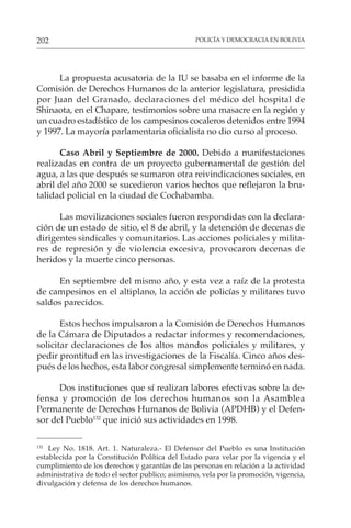 POLICÍA Y DEMOCRACIA EN BOLIVIA
202
132
Ley No. 1818. Art. 1. Naturaleza.- El Defensor del Pueblo es una Institución
establecida por la Constitución Política del Estado para velar por la vigencia y el
cumplimiento de los derechos y garantías de las personas en relación a la actividad
administrativa de todo el sector publico; asimismo, vela por la promoción, vigencia,
divulgación y defensa de los derechos humanos.
La propuesta acusatoria de la IU se basaba en el informe de la
Comisión de Derechos Humanos de la anterior legislatura, presidida
por Juan del Granado, declaraciones del médico del hospital de
Shinaota, en el Chapare, testimonios sobre una masacre en la región y
un cuadro estadístico de los campesinos cocaleros detenidos entre 1994
y 1997. La mayoría parlamentaria oficialista no dio curso al proceso.
Caso Abril y Septiembre de 2000. Debido a manifestaciones
realizadas en contra de un proyecto gubernamental de gestión del
agua, a las que después se sumaron otra reivindicaciones sociales, en
abril del año 2000 se sucedieron varios hechos que reflejaron la bru-
talidad policial en la ciudad de Cochabamba.
Las movilizaciones sociales fueron respondidas con la declara-
ción de un estado de sitio, el 8 de abril, y la detención de decenas de
dirigentes sindicales y comunitarios. Las acciones policiales y milita-
res de represión y de violencia excesiva, provocaron decenas de
heridos y la muerte cinco personas.
En septiembre del mismo año, y esta vez a raíz de la protesta
de campesinos en el altiplano, la acción de policías y militares tuvo
saldos parecidos.
Estos hechos impulsaron a la Comisión de Derechos Humanos
de la Cámara de Diputados a redactar informes y recomendaciones,
solicitar declaraciones de los altos mandos policiales y militares, y
pedir prontitud en las investigaciones de la Fiscalía. Cinco años des-
pués de los hechos, esta labor congresal simplemente terminó en nada.
Dos instituciones que sí realizan labores efectivas sobre la de-
fensa y promoción de los derechos humanos son la Asamblea
Permanente de Derechos Humanos de Bolivia (APDHB) y el Defen-
sor del Pueblo132
que inició sus actividades en 1998.
 