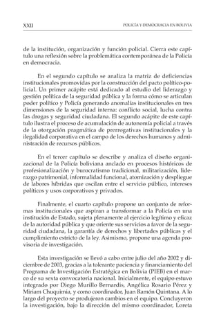 POLICÍA Y DEMOCRACIA EN BOLIVIA
XXII
de la institución, organización y función policial. Cierra este capí-
tulo una reflexión sobre la problemática contemporánea de la Policía
en democracia.
En el segundo capítulo se analiza la matriz de deficiencias
institucionales promovidas por la construcción del pacto político-po-
licial. Un primer acápite está dedicado al estudio del liderazgo y
gestión política de la seguridad pública y la forma cómo se articulan
poder político y Policía generando anomalías institucionales en tres
dimensiones de la seguridad interna: conflicto social, lucha contra
las drogas y seguridad ciudadana. El segundo acápite de este capí-
tulo ilustra el proceso de acumulación de autonomía policial a través
de la otorgación pragmática de prerrogativas institucionales y la
ilegalidad corporativa en el campo de los derechos humanos y admi-
nistración de recursos públicos.
En el tercer capítulo se describe y analiza el diseño organi-
zacional de la Policía boliviana anclado en procesos históricos de
profesionalización y burocratismo tradicional, militarización, lide-
razgo patrimonial, informalidad funcional, atomización y despliegue
de labores híbridas que oscilan entre el servicio público, intereses
políticos y usos corporativos y privados.
Finalmente, el cuarto capítulo propone un conjunto de refor-
mas institucionales que aspiran a transformar a la Policía en una
institución de Estado, sujeta plenamente al ejercicio legítimo y eficaz
de la autoridad pública y que oriente sus servicios a favor de la segu-
ridad ciudadana, la garantía de derechos y libertades públicas y el
cumplimiento estricto de la ley. Asimismo, propone una agenda pro-
visoria de investigación.
Esta investigación se llevó a cabo entre julio del año 2002 y di-
ciembre de 2003, gracias a la tolerante paciencia y financiamiento del
Programa de Investigación Estratégica en Bolivia (PIEB) en el mar-
co de su sexta convocatoria nacional. Inicialmente, el equipo estuvo
integrado por Diego Murillo Bernardis, Angélica Rosario Pérez y
Miriam Chuquimia, y como coordinador, Juan Ramón Quintana. A lo
largo del proyecto se produjeron cambios en el equipo. Concluyeron
la investigación, bajo la dirección del mismo coordinador, Loreta
 