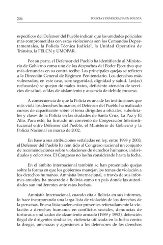 POLICÍA Y DEMOCRACIA EN BOLIVIA
204
específicos del Defensor del Pueblo indican que las unidades policiales
más comprometidas con estas violaciones son los Comandos Depar-
tamentales, la Policía Técnica Judicial, la Unidad Operativa de
Tránsito, la FELCN y UMOPAR.
Por su parte, el Defensor del Pueblo ha identificado al Ministe-
rio de Gobierno como uno de los despachos del Poder Ejecutivo que
más denuncias en su contra recibe. Las principales quejas se refieren
a la Dirección General de Régimen Penitenciario. Los derechos más
vulnerados, en este caso, son: seguridad, dignidad y salud. Los(as)
reclusos(as) se quejan de malos tratos, deficiente atención de servi-
cios de salud, celdas de aislamiento y ausencia de debido proceso.
A consecuencia de que la Policía es una de las instituciones que
más viola los derechos humanos, el Defensor del Pueblo ha realizado
cursos de capacitación sobre el tema dirigidos a oficiales, suboficia-
les y clases de la Policía en las ciudades de Santa Cruz, La Paz y El
Alto. Para esto, ha firmado un convenio de Cooperación Interinsti-
tucional entre Defensor del Pueblo, el Ministerio de Gobierno y la
Policía Nacional en marzo de 2002.
En base a sus atribuciones señaladas en ley, entre 1998 y 2003,
el Defensor del Pueblo ha remitido al Congreso nacional un conjunto
de recomendaciones sobre violaciones de derechos humanos, indivi-
duales y colectivos. El Congreso no las ha considerado hasta la fecha.
En el ámbito internacional también se han presentado quejas
sobre la forma en que los gobiernos manejan los temas de violación a
los derechos humanos. Amnistía Internacional, a través de sus infor-
mes anuales, ha mostrado a Bolivia como un país donde las autori-
dades son indiferentes ante estos hechos.
Amnistía Internacional, cuando cita a Bolivia en sus informes,
lo hace incorporando una larga lista de violación de los derechos de
la personas. En esa lista suelen estar presentes reiteradamente la vio-
lación a derechos humanos en conflictos sociales, denuncias de
torturas a sindicados de alzamiento armado (1989 y 1993), detención
ilegal de dirigentes sindicales, violencia utilizada en la lucha contra
la drogas, amenazas y agresiones a los defensores de los derechos
 