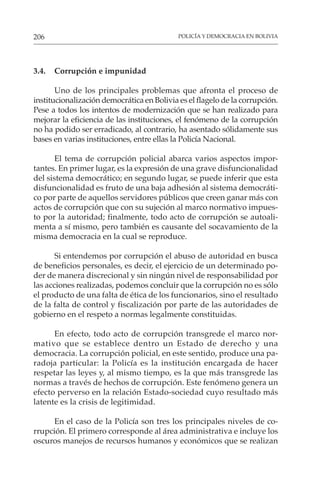 POLICÍA Y DEMOCRACIA EN BOLIVIA
206
3.4. Corrupción e impunidad
Uno de los principales problemas que afronta el proceso de
institucionalización democrática en Bolivia es el flagelo de la corrupción.
Pese a todos los intentos de modernización que se han realizado para
mejorar la eficiencia de las instituciones, el fenómeno de la corrupción
no ha podido ser erradicado, al contrario, ha asentado sólidamente sus
bases en varias instituciones, entre ellas la Policía Nacional.
El tema de corrupción policial abarca varios aspectos impor-
tantes. En primer lugar, es la expresión de una grave disfuncionalidad
del sistema democrático; en segundo lugar, se puede inferir que esta
disfuncionalidad es fruto de una baja adhesión al sistema democráti-
co por parte de aquellos servidores públicos que creen ganar más con
actos de corrupción que con su sujeción al marco normativo impues-
to por la autoridad; finalmente, todo acto de corrupción se autoali-
menta a sí mismo, pero también es causante del socavamiento de la
misma democracia en la cual se reproduce.
Si entendemos por corrupción el abuso de autoridad en busca
de beneficios personales, es decir, el ejercicio de un determinado po-
der de manera discrecional y sin ningún nivel de responsabilidad por
las acciones realizadas, podemos concluir que la corrupción no es sólo
el producto de una falta de ética de los funcionarios, sino el resultado
de la falta de control y fiscalización por parte de las autoridades de
gobierno en el respeto a normas legalmente constituidas.
En efecto, todo acto de corrupción transgrede el marco nor-
mativo que se establece dentro un Estado de derecho y una
democracia. La corrupción policial, en este sentido, produce una pa-
radoja particular: la Policía es la institución encargada de hacer
respetar las leyes y, al mismo tiempo, es la que más transgrede las
normas a través de hechos de corrupción. Este fenómeno genera un
efecto perverso en la relación Estado-sociedad cuyo resultado más
latente es la crisis de legitimidad.
En el caso de la Policía son tres los principales niveles de co-
rrupción. El primero corresponde al área administrativa e incluye los
oscuros manejos de recursos humanos y económicos que se realizan
 