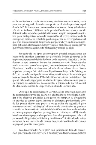 207
1982-2002: DEMOCRACIA Y POLICÍA, DOS DÉCADAS PERDIDAS
en la institución a través de ascensos, destinos, recaudaciones, com-
pras, etc.; el segundo foco de corrupción es el nivel operativo, aquel
donde la Policía mantiene una estrecha relación con la sociedad a tra-
vés de su trabajo cotidiano en la prestación de servicios y donde
determinadas unidades policiales tienen un amplio margen de manio-
bra para protagonizar actos de corrupción; el tercer escenario de la
corrupción policial es el ámbito político que, por su envergadura, es el
que más controversia ha despertado porque incluye, en la relación po-
licía-gobierno, el intercambio de privilegios, prebendas y prerrogativas
gubernamentales a cambio de protección y lealtad policial.
Respecto de los tipos de corrupción policial, encontramos un
abanico de prácticas corruptas por parte de la Policía que surge de la
experiencia personal del ciudadano, de la memoria histórica y de las
denuncias que presentan los medios de comunicación. Sin pretender
realizar una taxonomía completa, nos referiremos a los principales.
El primero de ellos es el soborno, donde el ciudadano ofrece dinero
al policía para que éste viole su obligación o se haga de la “vista gor-
da”; se trata de un tipo de corrupción practicada profusamente por
los efectivos de Tránsito, PTJ e Identificación, áreas policiales en las
que el hábito de pagar para anular las irregularidades es una prácti-
ca común; nos referimos, básicamente, a trámites de brevet, carnet
de identidad, rosetas de inspección, multas de tránsito, etc.
Otro tipo de corrupción en la Policía es la extorsión. Este acto
de corrupción se produce cuando el ciudadano se ve obligado a pa-
gar a los efectivos policiales para que éstos cumplan su obligación;
su práctica es común especialmente en el sistema penitenciario don-
de los presos tienen que pagar a los guardias de seguridad para
mantener ciertos “privilegios” al interior de las cárceles; se produce
también en la repartición policial de Identificación donde el ciudada-
no tiene que pagar al policía para agilizar su trámite; en la PTJ, donde
los denunciantes pagan a los policías hasta los pasajes para cubrir el
proceso de diligencias judiciales; y también en Tránsito, donde la tra-
mitación de un brevet tarda menos tiempo dependiendo de cuánto
se paga al guardia encargado.
Los denominados “arreglos” son también un tipo de corrup-
ción generalizado que convierte a policías y ciudadanos en cómplices
 