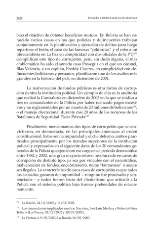 POLICÍA Y DEMOCRACIA EN BOLIVIA
208
135
La Razón, 24/11/2002 y 14/03/2003.
136
Los comandantes implicados son Ivar Narváez, José Luis Medina y Roberto Pérez
Tellería (La Prensa, 03/12/2002 y 19/05/2003).
137
La Prensa, 6-9/05/2003; La Razón, 06/05/2003.
bajo el objetivo de obtener beneficios mutuos. En Bolivia se han co-
nocido varios casos en los que policías y delincuentes trabajan
conjuntamente en la planificación y ejecución de delitos para luego
repartirse el botín; el caso de las famosas “pildoritas” y el robo a un
librecambista en La Paz en complicidad con dos oficiales de la PTJ135
ejemplifican este tipo de corrupción, pero, sin duda alguna, el más
emblemático ha sido el sonado caso Prosegur en el que un coronel,
Blas Valencia, y un capitán, Freddy Cáceres, en complicidad con de-
lincuentes bolivianos y peruanos, planificaron uno de los asaltos más
grandes en la historia del país, en diciembre de 2001.
La malversación de fondos públicos es otra forma de corrup-
ción dentro la institución policial. Un ejemplo de ello es la auditoria
que realizó la Contraloría en diciembre de 2003 en la que se sindica a
tres ex comandantes de la Policía por haber realizado pagos excesi-
vos y no reglamentados por un monto de 20 millones de bolivianos136
;
o el manejo discrecional durante casi 20 años de los recursos de los
Batallones de Seguridad Física Privada137
.
Finalmente, mencionamos dos tipos de corrupción que se con-
virtieron, en democracia, en las principales amenazas al orden
constitucional. Estos son la impunidad y el clientelismo, ambos prac-
ticados principalmente por los mandos superiores de la institución
policial y expresados en el siguiente dato: de los 20 comandantes ge-
nerales de la Policía que ejercieron ese cargo en el periodo democrático
entre 1982 y 2002, una gran mayoría estuvo involucrado en casos de
corrupción de distinto tipo, ya sea por vínculos con el narcotráfico,
malversación de fondos, encubrimiento, ítems “fantasmas” o ascen-
sos ilegales. Lo característico de estos casos de corrupción es que todos
los acusados gozaron de impunidad —ninguno fue procesado y sen-
tenciado— y todos fueron fruto del clientelismo que articuló a la
Policía con el sistema político bajo formas prebendales de relacio-
namiento.
 