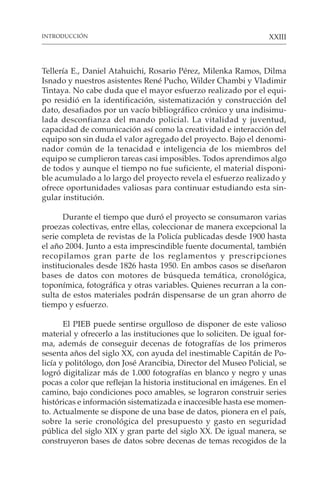 XXIII
Tellería E., Daniel Atahuichi, Rosario Pérez, Milenka Ramos, Dilma
Isnado y nuestros asistentes René Pucho, Wilder Chambi y Vladimir
Tintaya. No cabe duda que el mayor esfuerzo realizado por el equi-
po residió en la identificación, sistematización y construcción del
dato, desafiados por un vacío bibliográfico crónico y una indisimu-
lada desconfianza del mando policial. La vitalidad y juventud,
capacidad de comunicación así como la creatividad e interacción del
equipo son sin duda el valor agregado del proyecto. Bajo el denomi-
nador común de la tenacidad e inteligencia de los miembros del
equipo se cumplieron tareas casi imposibles. Todos aprendimos algo
de todos y aunque el tiempo no fue suficiente, el material disponi-
ble acumulado a lo largo del proyecto revela el esfuerzo realizado y
ofrece oportunidades valiosas para continuar estudiando esta sin-
gular institución.
Durante el tiempo que duró el proyecto se consumaron varias
proezas colectivas, entre ellas, coleccionar de manera excepcional la
serie completa de revistas de la Policía publicadas desde 1900 hasta
el año 2004. Junto a esta imprescindible fuente documental, también
recopilamos gran parte de los reglamentos y prescripciones
institucionales desde 1826 hasta 1950. En ambos casos se diseñaron
bases de datos con motores de búsqueda temática, cronológica,
toponímica, fotográfica y otras variables. Quienes recurran a la con-
sulta de estos materiales podrán dispensarse de un gran ahorro de
tiempo y esfuerzo.
El PIEB puede sentirse orgulloso de disponer de este valioso
material y ofrecerlo a las instituciones que lo soliciten. De igual for-
ma, además de conseguir decenas de fotografías de los primeros
sesenta años del siglo XX, con ayuda del inestimable Capitán de Po-
licía y politólogo, don José Arancibia, Director del Museo Policial, se
logró digitalizar más de 1.000 fotografías en blanco y negro y unas
pocas a color que reflejan la historia institucional en imágenes. En el
camino, bajo condiciones poco amables, se lograron construir series
históricas e información sistematizada e inaccesible hasta ese momen-
to. Actualmente se dispone de una base de datos, pionera en el país,
sobre la serie cronológica del presupuesto y gasto en seguridad
pública del siglo XIX y gran parte del siglo XX. De igual manera, se
construyeron bases de datos sobre decenas de temas recogidos de la
INTRODUCCIÓN
 