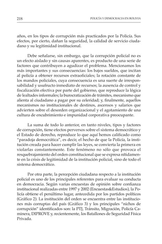 POLICÍA Y DEMOCRACIA EN BOLIVIA
218
años, en los tipos de corrupción más practicados por la Policía. Sus
efectos, por cierto, dañan la seguridad, la calidad de servicio ciuda-
dano y su legitimidad institucional.
Debe señalarse, sin embargo, que la corrupción policial no es
un efecto aislado y sin causas aparentes, es producto de una serie de
factores que contribuyen a agudizar el problema. Mencionamos los
más importantes y sus consecuencias: los bajos sueldos, que incitan
al policía a obtener recursos extraoficiales; la rotación constante de
los mandos policiales, cuya consecuencia es una suerte de irrespon-
sabilidad y usufructo inmediato de recursos; la ausencia de control y
fiscalización efectiva por parte del gobierno, que reproduce la lógica
de lealtades informales; la burocratización de trámites, mecanismo que
alienta al ciudadano a pagar por su celeridad; y, finalmente, aquellos
mecanismos no institucionales de destinos, ascensos y salarios que
advierten sobre el desorden organizacional y el agotamiento de una
cultura de encubrimiento e impunidad corporativa preocupante.
La suma de todo lo anterior, en tanto niveles, tipos y factores
de corrupción, tiene efectos perversos sobre el sistema democrático y
el Estado de derecho, reproduce lo que aquí hemos calificado como
“paradoja democrática”, es decir, el hecho de que la Policía, la insti-
tución creada para hacer cumplir las leyes, se convierta la primera en
violarlas constantemente. Este fenómeno no sólo que provoca el
resquebrajamiento del orden constitucional que se expresa nítidamen-
te en la crisis de legitimidad de la institución policial, sino de todo el
sistema democrático.
Por otra parte, la percepción ciudadana respecto a la institución
policial es uno de los principales referentes para evaluar su conducta
en democracia. Según varias encuestas de opinión sobre confianza
institucional realizadas entre 1997 y 2002 (Encuestas&Estudios), la Po-
licía obtiene el penúltimo lugar, antecedida por los partidos políticos
(Gráfico 2). La institución del orden se encuentra entre las institucio-
nes más corruptas del país (Gráfico 3) y los principales “nichos de
corrupción” identificados son: la PTJ, Tránsito, Migración, Policía Ca-
minera, DIPROVE y, recientemente, los Batallones de Seguridad Física
Privada.
 