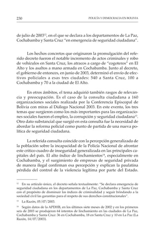 POLICÍA Y DEMOCRACIA EN BOLIVIA
230
de julio de 200312
, en el que se declara a los departamentos de La Paz,
Cochabamba y Santa Cruz “en emergencia de seguridad ciudadana”.
Los hechos concretos que originaron la promulgación del refe-
rido decreto fueron el notable incremento de actos criminales y robo
de vehículos en Santa Cruz, los atracos a cargo de “cogoteros” en El
Alto y los asaltos a mano armada en Cochabamba. Junto al decreto,
el gobierno de entonces, en junio de 2003, determinó el envío de efec-
tivos policiales a esas tres ciudades: 540 a Santa Cruz, 100 a
Cochabamba y 70 a la ciudad de El Alto.
En otros ámbitos, el tema adquirió también rasgos de relevan-
cia y preocupación. Es el caso de la consulta ciudadana a 160
organizaciones sociales realizada por la Conferencia Episcopal de
Bolivia con miras al Diálogo Nacional 2003. En este evento, los tres
temas que surgieron como los más importantes para las organizacio-
nes sociales fueron el empleo, la corrupción y seguridad ciudadana13
.
Otro dato substancial que surgió en esta consulta fue la necesidad de
abordar la reforma policial como punto de partida de una nueva po-
lítica de seguridad ciudadana.
La referida consulta coincide con la percepción generalizada de
la población sobre la incapacidad de la Policía Nacional de afrontar
este critico cuadro de inseguridad generalizada en las principales ca-
pitales del país. El alto índice de linchamientos14
, especialmente en
Cochabamba, y el surgimiento de empresas de seguridad privada
de manera ilegal confirman esa percepción y explican la paulatina
pérdida del control de la violencia legítima por parte del Estado.
12
En su artículo único, el decreto señala textualmente: “Se declara emergencia de
seguridad ciudadana en los departamentos de La Paz, Cochabamba y Santa Cruz
con el propósito de disminuir los índices de criminalidad y seguir brindando a la
sociedad civil las garantías para el respeto de sus derechos constitucionales”.
13
La Razón, 05/07/2003.
14
Según datos de la APDHB, en los últimos siete meses de 2002 y en los primeros
seis de 2003 se produjeron 64 intentos de linchamiento en las ciudades de La Paz,
Cochabamba y Santa Cruz: 36 en Cochabamba, 18 en Santa Cruz y 10 en La Paz (La
Razón, 14/07/2003).
 