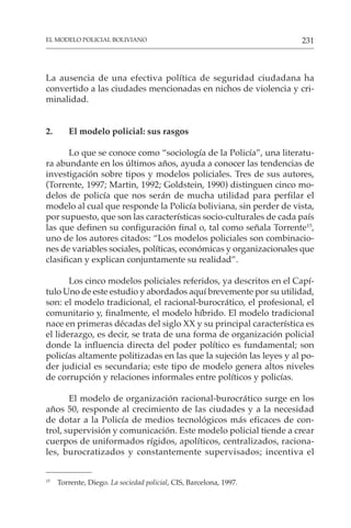 231
EL MODELO POLICIAL BOLIVIANO
La ausencia de una efectiva política de seguridad ciudadana ha
convertido a las ciudades mencionadas en nichos de violencia y cri-
minalidad.
2. El modelo policial: sus rasgos
Lo que se conoce como “sociología de la Policía”, una literatu-
ra abundante en los últimos años, ayuda a conocer las tendencias de
investigación sobre tipos y modelos policiales. Tres de sus autores,
(Torrente, 1997; Martin, 1992; Goldstein, 1990) distinguen cinco mo-
delos de policía que nos serán de mucha utilidad para perfilar el
modelo al cual que responde la Policía boliviana, sin perder de vista,
por supuesto, que son las características socio-culturales de cada país
las que definen su configuración final o, tal como señala Torrente15
,
uno de los autores citados: “Los modelos policiales son combinacio-
nes de variables sociales, políticas, económicas y organizacionales que
clasifican y explican conjuntamente su realidad”.
Los cinco modelos policiales referidos, ya descritos en el Capí-
tulo Uno de este estudio y abordados aquí brevemente por su utilidad,
son: el modelo tradicional, el racional-burocrático, el profesional, el
comunitario y, finalmente, el modelo híbrido. El modelo tradicional
nace en primeras décadas del siglo XX y su principal característica es
el liderazgo, es decir, se trata de una forma de organización policial
donde la influencia directa del poder político es fundamental; son
policías altamente politizadas en las que la sujeción las leyes y al po-
der judicial es secundaria; este tipo de modelo genera altos niveles
de corrupción y relaciones informales entre políticos y policías.
El modelo de organización racional-burocrático surge en los
años 50, responde al crecimiento de las ciudades y a la necesidad
de dotar a la Policía de medios tecnológicos más eficaces de con-
trol, supervisión y comunicación. Este modelo policial tiende a crear
cuerpos de uniformados rígidos, apolíticos, centralizados, raciona-
les, burocratizados y constantemente supervisados; incentiva el
15
Torrente, Diego. La sociedad policial, CIS, Barcelona, 1997.
 