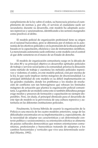 POLICÍA Y DEMOCRACIA EN BOLIVIA
232
cumplimiento de la ley sobre el orden, su burocracia prioriza el cum-
plimiento de normas y, por ello, el servicio al ciudadano suele ser
secundario; durante su desarrollo, este modelo ha adoptado accio-
nes represivas y sancionadoras, identificando a los sectores marginales
como proclives al delito.
El modelo policial de organización profesional tiene su origen
en el racional burocrático, pero se diferencia por el énfasis en la auto-
nomía de los efectivos policiales y en la promoción de la eficacia policial
basada en la capacitación, eficiencia y uso de instrumentos científicos.
La mencionada autonomía suele enfrentar a este modelo con el control
al que debe someterse en el marco de un Estado de derecho.
El modelo de organización comunitaria surge en la década de
los años 80 y su principal objetivo es desarrollar aptitudes policiales
de trabajo y servicio social junto a la comunidad; prioriza la disuasión
como método de trabajo y cuestiona los métodos policiales represi-
vos y violentos; el orden, en este modelo policial, está por encima de
la ley, lo que suele implicar ciertos márgenes de discrecionalidad. La
principal debilidad de este modelo es su difícil implementación en
las grandes ciudades, donde los problemas y los modos de resolu-
ción de conflictos son tan heterogéneos que rebasan los limitados
márgenes de actuación que plantea la organización policial comuni-
taria. La gestión de un modelo como este es también dificultosa porque
exige medios y procesos de formación y capacitación no siempre dis-
ponibles. Pero, sin duda, el principal obstáculo para el desarrollo de
este tipo de modelo es la pervivencia de una cultura represiva y au-
toritaria en las diferentes instituciones policiales.
Finalmente, la forma híbrida de asumir la organización de la
Policía es una mezcla de los cuatro modelos anteriores, surge de las
dificultades encontradas en su implementación y, especialmente, de
la necesidad de adaptar sus características a un determinado con-
texto político y socioeconómico; su orientación ecléctica se alimenta
de pautas culturales democráticas que reúnen orientaciones comu-
nitarias, profesionales y burocráticas tratando de adaptarse a los
cambios horizontales y verticales que vive una determinada socie-
dad (Martin, 1992).
 