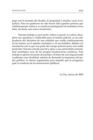 XXV
paga con la moneda del desdén, la inequidad y muchas veces la in-
justicia. Para no quebrarse no sólo hacen falta aquellos policías que
cotidianamente sufren y se sacrifican protegiendo al ciudadano, hace
falta, sin duda, una nueva institución.
Nuestro trabajo es, por cierto, crítico y parcial. La crítica, disci-
plina tan oprobiosa e intolerable para el mando policial, es un sub-
producto del dictamen de una realidad que estalla cotidianamente
en las manos, en el espíritu ciudadano y en sus bolsillos, debido a la
simulación con la que una parte del cuerpo policial ejerce esta noble
profesión. Nuestra mirada parcial y ajena a una pretendida neutrali-
dad sociológica nace de las propias insuficiencias analíticas. Este
trabajo es apenas un punto de partida y el inicio de una larga jornada
académica cuya finalidad, además de desnudar la impostura del po-
der político, es ofrecer argumentos para impedir que la arrogancia
guíe la conducta de los funcionarios públicos.
La Paz, marzo de 2005
INTRODUCCIÓN
 