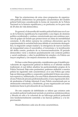 233
EL MODELO POLICIAL BOLIVIANO
Bajo las orientaciones de estas cinco propuestas de organiza-
ción policial, definiremos las principales características del modelo
policial boliviano considerando la forma de inserción de la Policía
Nacional en la historia republicana y, en particular, en los poco más
de 20 años de vida democrática.
En general, el desarrollo del modelo policial boliviano en el cur-
so de la historia republicana ha respondido a una lógica de dominio
político accidentado y confuso, caracterizado por una continua suce-
sión de golpes de Estado que promovieron un clima de inestabilidad
constante. A ello deben sumarse las continuas alteraciones que ha
experimentado la sociedad boliviana debido al crecimiento demográ-
fico, la migración campo-ciudad y la emergencia de nuevos factores
de inseguridad como el narcotráfico, el terrorismo y la tecnificación
del delito común, producto de su transnacionalización. El periodo
democrático viene a moderar paulatinamente este contexto político
y social cambiante, y abre la posibilidad de estudiar a la Policía con
mayor amplitud y con mejores elementos de análisis.
En base a estas líneas generales, consideramos que el modelo pre-
valeciente de organización policial en Bolivia es el referido modelo
tradicional, al cual deben añadirse las particularidades propias de la
Policía Nacional. Bajo estos parámetros, podemos atribuirle a nuestra
policía las siguientes siete características: a) es una Policía que actúa
bajo un liderazgo político y corporativo prebendal; b) tiene una estruc-
tura represiva y militarizada; c) es una Policía altamente burocratizada;
d) una Policía de precaria profesionalización; e) una organización don-
de predomina el trabajo informal; f) una Policía caracterizada por su
atomización estructural; y, finalmente, g) una organización con serias
tendencias hacia la privatización de sus funciones.
De este conjunto de debilidades se infiere que estamos ante
un modelo policial tradicional anclado en prácticas antidemocráticas
y librada no sólo a la voluntad de un liderazgo policial prebendal
sino fundamentalmente sometido a las fuerzas políticas y a la im-
provisación.
Desarrollaremos cada una de estas características.
 
