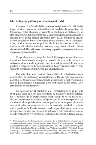 POLICÍA Y DEMOCRACIA EN BOLIVIA
234
2.1. Liderazgo político y corporativo prebendal
Como se ha señalado, la literatura sociológica sobre la policía atri-
buye ciertos rasgos característicos al modelo de organización
tradicional, entre ellos una gravitante dependencia del liderazgo, un
alto predominio del poder político y una subordinada influencia de la
legalidad y el poder judicial (Torrente, 1997: 17). El modelo de organi-
zación policial en Bolivia responde precisamente a estas caracterís-
ticas: la alta dependencia política de la institución subordina la
institucionalidad a las lealtades políticas, relega los niveles de eficien-
cia a cambio del beneficio corporativo y reproduce sus convencionales
marcos organizacionales.
El tipo de organización policial en Bolivia reproduce un liderazgo
tradicional basado en la jerarquía y no en la eficacia, en la rutina y no
en la competencia, en la legalidad pero no en la legitimidad. El liderazgo
político y corporativo de la institución se ha preocupado más en con-
servar la estructura institucional que en reformarla.
Durante el reciente periodo democrático, la rotación incesante
de ministros de Gobierno y comandantes de Policía es la muestra más
palpable de la manera desorganizada, pragmática y prebendal con la
cual se ha manejado el liderazgo de la institución y, por tanto, la se-
guridad de los ciudadanos.
La sucesión de 21 ministros y 21 comandantes en el periodo
1982-2002, cada uno con características de mando y gestión diferen-
tes —además de la permanente adaptación de estos mandos a
circunstancias coyunturales—, refleja un tipo de liderazgo político con
un alto nivel de politización puesto que las razones para el cambio
de autoridades nunca obedecieron a la necesidad de darle continui-
dad a políticas de Estado en materia de seguridad, por el contrario,
siempre fueron dos las razones de relevo en este periodo: acusacio-
nes de corrupción16
y cambio de gobierno. Este hecho derivó en que
16
Una mayoría de los Comandantes Generales de la Policía fueron acusados de la
comisión de delitos antes y durante sus funciones. Entre ellos, los siguientes: Gral. Felipe
Carvajal (1989-1991); Gral. Jaime Céspedes Barrientos (1991-1993); Gral. Luis Prieto Quiroz
(1993); Gral. Luis Rocha Martínez (1994); Gral. Willy Arriaza (1995-1996); Gral. Tomás
Asturizaga (1997-1998); Gral. Ivar Narváez (1998-1999); Gral. José Luis Medina (1999);
Gral. Walter Osinaga (2001); Gral. Walter Carrasco (2001) (La Razón, 19/12/2002).
 