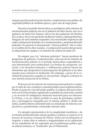 235
EL MODELO POLICIAL BOLIVIANO
ninguna gestión policial pudo diseñar e implementar una política de
seguridad pública de mediano plazo y, peor aún de largo plazo.
Durante el periodo democrático se produjeron ocho intentos de
reestructuración policial: uno en el gobierno de Siles Zuazo, tres en el
gobierno de Jaime Paz Zamora, dos en los dos gobiernos de Sánchez
de Lozada y uno en las gestiones de Banzer Suárez y Quiroga Ramírez.
Ninguno de estos intentos respondió a las necesidades imperiosas del
orden institucional fundado en la modernización y profesionalización
policiales. En general, la denominada “reforma policial” sólo se redu-
ce al cambio de los altos mandos, a la depuración parcial del personal,
la adquisición de equipos y el aumento de salarios (Cuadro 21).
En ningún caso, las “reformas policiales” fueron producto de
programas de gobierno. Contrariamente, cada uno de los intentos de
reestructuración policial en el periodo democrático respondieron a
una determinada crisis institucional. Los hechos de corrupción, vio-
lación a los derechos humanos y deliberación policial fueron los
detonantes que despertaron la preocupación del gobierno y los altos
mandos para reformar la institución. Sin embargo, a pesar de la va-
riedad de propuestas surgidas en este periodo, ninguna concluyó en
una reforma sustancial de la Policía.
El fracaso de los intentos de reestructuración policial se explica
por la falta de una verdadera voluntad política para implementarlos.
Desde el punto de vista del poder político, la ruptura del pacto infor-
mal con la Policía habría significado la pérdida de protección, lealtad
y un servicio de inteligencia altamente necesario para sus intereses.
La Policía, a su vez, habría perdido la suma de privilegios, preben-
das y prerrogativas otorgadas por el sistema político y, desde esta
óptica, podría haberse destruido todo un andamiaje de intereses cor-
porativos y patrimoniales construidos durante años.
Un ejemplo representativo de la complicidad manifiesta y de
la relación prebendal entre sistema político y policías se expresa en el
proceso de ascenso a General de Policía. Varias son las denuncias al
respecto, y todas ellas se refieren a irregularidades en la calificación
de los expedientes de los aspirantes por el padrinazgo político que,
en última instancia, es “bendecido” por el Parlamento.
 