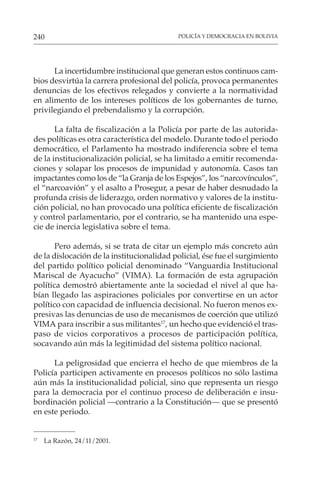 POLICÍA Y DEMOCRACIA EN BOLIVIA
240
La incertidumbre institucional que generan estos continuos cam-
bios desvirtúa la carrera profesional del policía, provoca permanentes
denuncias de los efectivos relegados y convierte a la normatividad
en alimento de los intereses políticos de los gobernantes de turno,
privilegiando el prebendalismo y la corrupción.
La falta de fiscalización a la Policía por parte de las autorida-
des políticas es otra característica del modelo. Durante todo el periodo
democrático, el Parlamento ha mostrado indiferencia sobre el tema
de la institucionalización policial, se ha limitado a emitir recomenda-
ciones y solapar los procesos de impunidad y autonomía. Casos tan
impactantes como los de “la Granja de los Espejos”, los “narcovínculos”,
el “narcoavión” y el asalto a Prosegur, a pesar de haber desnudado la
profunda crisis de liderazgo, orden normativo y valores de la institu-
ción policial, no han provocado una política eficiente de fiscalización
y control parlamentario, por el contrario, se ha mantenido una espe-
cie de inercia legislativa sobre el tema.
Pero además, si se trata de citar un ejemplo más concreto aún
de la dislocación de la institucionalidad policial, ése fue el surgimiento
del partido político policial denominado “Vanguardia Institucional
Mariscal de Ayacucho” (VIMA). La formación de esta agrupación
política demostró abiertamente ante la sociedad el nivel al que ha-
bían llegado las aspiraciones policiales por convertirse en un actor
político con capacidad de influencia decisional. No fueron menos ex-
presivas las denuncias de uso de mecanismos de coerción que utilizó
VIMA para inscribir a sus militantes17
, un hecho que evidenció el tras-
paso de vicios corporativos a procesos de participación política,
socavando aún más la legitimidad del sistema político nacional.
La peligrosidad que encierra el hecho de que miembros de la
Policía participen activamente en procesos políticos no sólo lastima
aún más la institucionalidad policial, sino que representa un riesgo
para la democracia por el continuo proceso de deliberación e insu-
bordinación policial —contrario a la Constitución— que se presentó
en este periodo.
17
La Razón, 24/11/2001.
 
