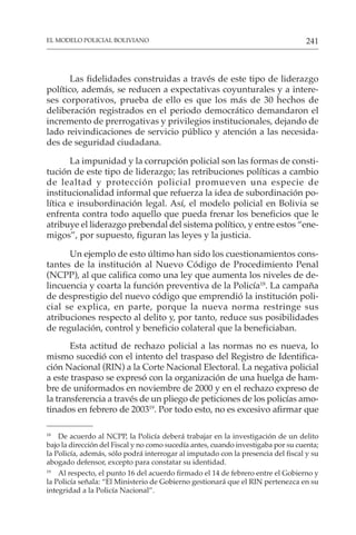 241
EL MODELO POLICIAL BOLIVIANO
Las fidelidades construidas a través de este tipo de liderazgo
político, además, se reducen a expectativas coyunturales y a intere-
ses corporativos, prueba de ello es que los más de 30 hechos de
deliberación registrados en el periodo democrático demandaron el
incremento de prerrogativas y privilegios institucionales, dejando de
lado reivindicaciones de servicio público y atención a las necesida-
des de seguridad ciudadana.
La impunidad y la corrupción policial son las formas de consti-
tución de este tipo de liderazgo; las retribuciones políticas a cambio
de lealtad y protección policial promueven una especie de
institucionalidad informal que refuerza la idea de subordinación po-
lítica e insubordinación legal. Así, el modelo policial en Bolivia se
enfrenta contra todo aquello que pueda frenar los beneficios que le
atribuye el liderazgo prebendal del sistema político, y entre estos “ene-
migos”, por supuesto, figuran las leyes y la justicia.
Un ejemplo de esto último han sido los cuestionamientos cons-
tantes de la institución al Nuevo Código de Procedimiento Penal
(NCPP), al que califica como una ley que aumenta los niveles de de-
lincuencia y coarta la función preventiva de la Policía18
. La campaña
de desprestigio del nuevo código que emprendió la institución poli-
cial se explica, en parte, porque la nueva norma restringe sus
atribuciones respecto al delito y, por tanto, reduce sus posibilidades
de regulación, control y beneficio colateral que la beneficiaban.
Esta actitud de rechazo policial a las normas no es nueva, lo
mismo sucedió con el intento del traspaso del Registro de Identifica-
ción Nacional (RIN) a la Corte Nacional Electoral. La negativa policial
a este traspaso se expresó con la organización de una huelga de ham-
bre de uniformados en noviembre de 2000 y en el rechazo expreso de
la transferencia a través de un pliego de peticiones de los policías amo-
tinados en febrero de 200319
. Por todo esto, no es excesivo afirmar que
18
De acuerdo al NCPP, la Policía deberá trabajar en la investigación de un delito
bajo la dirección del Fiscal y no como sucedía antes, cuando investigaba por su cuenta;
la Policía, además, sólo podrá interrogar al imputado con la presencia del fiscal y su
abogado defensor, excepto para constatar su identidad.
19
Al respecto, el punto 16 del acuerdo firmado el 14 de febrero entre el Gobierno y
la Policía señala: “El Ministerio de Gobierno gestionará que el RIN pertenezca en su
integridad a la Policía Nacional”.
 