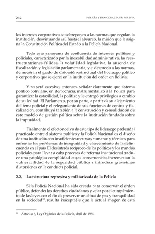 POLICÍA Y DEMOCRACIA EN BOLIVIA
242
los intereses corporativos se sobreponen a las normas que regulan la
institución, desvirtuando así, hasta el absurdo, la misión que le asig-
na la Constitución Política del Estado a la Policía Nacional.
Todo este panorama de confluencia de intereses políticos y
policiales, caracterizado por la inestabilidad administrativa, las rees-
tructuraciones fallidas, la volatilidad legislativa, la ausencia de
fiscalización y legislación parlamentaria, y el desprecio a las normas,
demuestran el grado de distorsión estructural del liderazgo político
y corporativo que se ejerce en la institución del orden en Bolivia.
Y no será excesivo, entonces, señalar claramente que sistema
político boliviano, en democracia, instrumentalizó a la Policía para
garantizar la estabilidad, la politizó y le entregó privilegios a cambio
de su lealtad. El Parlamento, por su parte, a partir de su alejamiento
del tema policial y el relegamiento de sus funciones de control y fis-
calización, contribuyó también a la construcción y consolidación de
este modelo de gestión política sobre la institución fundado sobre
la impunidad.
Finalmente, el efecto nocivo de este tipo de liderazgo prebendal
practicado entre el sistema político y la Policía Nacional es el diseño
de una institución con insuficientes recursos humanos y técnicos para
enfrentar los problemas de inseguridad y el crecimiento de la delin-
cuencia en el país. El desinterés recíproco de los políticos y los mandos
policiales para llevar a cabo procesos de reforma institucional tradu-
ce una patológica complicidad cuyas consecuencias incrementan la
vulnerabilidad de la seguridad pública e introduce gravísimas
distorsiones en la conducta policial.
2.2. La estructura represiva y militarizada de la Policía
Si la Policía Nacional ha sido creada para conservar el orden
público, defender los derechos ciudadanos y velar por el cumplimien-
to de las leyes con el fin de preservar un clima de paz y tranquilidad
en la sociedad20
, resulta inaceptable que la actual imagen de esta
20
Artículo 6, Ley Orgánica de la Policía, abril de 1985.
 