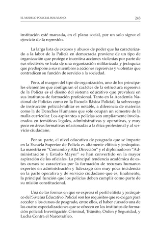 243
EL MODELO POLICIAL BOLIVIANO
institución esté marcada, en el plano social, por un solo signo: el
ejercicio de la represión.
La larga lista de excesos y abusos de poder que ha caracteriza-
do a la labor de la Policía en democracia proviene de un tipo de
organización que protege e incentiva acciones violentas por parte de
sus efectivos; se trata de una organización militarizada y jerárquica
que predispone a sus miembros a acciones represivas y violentas que
contradicen su función de servicio a la sociedad.
Pero, al margen del tipo de organización, uno de los principa-
les elementos que configuran el carácter de la estructura represiva
de la Policía es el diseño del sistema educativo que prevalece en
sus institutos de formación profesional. Tanto en la Academia Na-
cional de Policías como en la Escuela Básica Policial, la sobrecarga
de instrucción policial-militar es notable, a diferencia de materias
como la de Derechos Humanos que sólo ocupan un semestre de la
malla curricular. Los aspirantes a policías son ampliamente involu-
crados en temáticas legales, administrativas y operativas, y muy
poco en áreas formativas relacionadas a la ética profesional y al ser-
vicio ciudadano.
Por su parte, el nivel educativo de posgrado que se imparte
en la Escuela Superior de Policía es altamente elitista y jerárquico.
La maestría en “Comando y Alta Dirección” y el diplomado en “Ad-
ministración y Estado Mayor” se han convertido en la mayor
aspiración de los oficiales. La principal tendencia académica de es-
tos cursos se caracteriza por la formación de recursos humanos
expertos en administración y liderazgo con muy poca incidencia
en la parte operativa y de servicio ciudadano que es, finalmente,
la principal función que los policías deben cumplir como parte de
su misión constitucional.
Una de las formas en que se expresa el perfil elitista y jerárqui-
co del Sistema Educativo Policial son los requisitos que se exigen para
acceder a los cursos de posgrado, entre ellos, el haber cursado una de
las cuatro especializaciones que se ofrecen en los institutos de forma-
ción policial: Investigación Criminal, Tránsito, Orden y Seguridad, y
Lucha Contra el Narcotráfico.
 