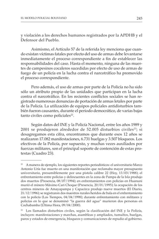 245
EL MODELO POLICIAL BOLIVIANO
y violación a los derechos humanos registrados por la APDHB y el
Defensor del Pueblo.
Asimismo, el Artículo 57 de la referida ley menciona que cuan-
do existan víctimas fatales por efecto del uso de armas debe levantarse
inmediatamente el proceso correspondiente a fin de establecer las
responsabilidades del caso. Hasta el momento, ninguna de las muer-
tes de campesinos cocaleros sucedidas por efecto de uso de armas de
fuego de un policía en la lucha contra el narcotráfico ha promovido
el proceso correspondiente.
Pero además, el uso de armas por parte de la Policía no ha sido
sólo un atributo propio de las unidades que participan en la lucha
contra el narcotráfico. En los recientes conflictos sociales se han re-
gistrado numerosas denuncias de portación de armas letales por parte
de la Policía. La utilización de equipos policiales antidisturbios tam-
bién fueron causantes, durante el periodo democrático, de varias bajas
tanto civiles como policiales22
.
Según datos del INE y la Policía Nacional, entre los años 1989 y
2001 se produjeron alrededor de 52.005 disturbios civiles23
; si
desagregamos esta cifra, encontramos que durante esos 12 años se
realizaron 17.082 manifestaciones, 6.731 huelgas y 3.507 bloqueos. Los
efectivos de la Policía, por supuesto, y muchas veces auxiliados por
fuerzas militares, son el principal soporte de contención de estas pro-
testas (Cuadro 23).
22
Amanera de ejemplo, los siguientes reportes periodísticos: el universitario Marco
Antonio Uría fue muerto en una manifestación que reclamaba mayor presupuesto
universitario, presumiblemente por una pistola calibre 22 (Hoy, 13/03/1988); el
enfrentamiento entre policías y delincuentes en la zona de Pampa de la Isla produjo
dos muertos (Presencia, 08/07/1994); en enfrentamientos con policías en Huanuni
murió el minero Máximo Cari Choque (Presencia, 20/01/1995); la ocupación de los
centros mineros de Amayapampa y Capacirca produjo nueve muertos (El Diario,
21/12/1996); se registraron dos maestros rurales heridos de bala en el enfrentamiento
con la policía (Los Tiempos, 04/04/1998); durante enfrentamiento con militares y
policías en lo que se denominó “la guerra del agua” murieron dos personas en
Cochabamba (Última Hora, 09/04/2000).
23
Los llamados disturbios civiles, según la clasificación del INE y la Policía,
incluyen: manifestaciones y marchas, asambleas y ampliados, tumultos, huelgas,
paros y estados de emergencia, bloqueos y comunicaciones de repudio al gobierno.
 
