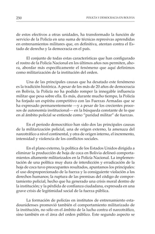 POLICÍA Y DEMOCRACIA EN BOLIVIA
250
de estos efectivos a otras unidades, ha transformado la función de
servicio de la Policía en una suma de técnicas represivas aprendidas
en entrenamientos militares que, en definitiva, atentan contra el Es-
tado de derecho y la democracia en el país.
El conjunto de todas estas características que han configurado
el rostro de la Policía Nacional en los últimos años nos permiten, aho-
ra, abordar más específicamente el fenómeno que aquí definimos
como militarización de la institución del orden.
Una de las principales causas que ha desatado este fenómeno
es la tradición histórica. A pesar de los más de 20 años de democracia
en Bolivia, la Policía no ha podido romper la innegable influencia
militar que pesa sobre ella. Es más, durante mucho tiempo, la Policía
ha forjado un espíritu competitivo con las Fuerzas Armadas que se
ha expresado permanentemente —y a pesar de los crecientes proce-
sos de autonomía institucional— en la búsqueda constante de lo que
en al ámbito policial se entiende como “paridad militar” de fuerzas.
En el periodo democrático han sido dos las principales causas
de la militarización policial, una de origen externo, la amenaza del
narcotráfico a nivel continental, y otra de origen interno, el incremento,
intensidad y violencia de los conflictos sociales.
En el plano externo, la política de los Estados Unidos dirigida a
eliminar la producción de hoja de coca en Bolivia delineó comporta-
mientos altamente militarizados en la Policía Nacional. La implemen-
tación de una política muy dura de interdicción y erradicación de la
hoja de coca tuvo preocupantes resultados, apuntamos los principales:
el uso desproporcionado de la fuerza y la consiguiente violación a los
derechos humanos; la ruptura de las premisas del código de compor-
tamiento policial, hecho que ha generado una crisis moral dentro de
la institución; y la pérdida de confianza ciudadana, expresada en una
grave crisis de legitimidad social de la fuerza pública.
La formación de policías en institutos de entrenamiento esta-
dounidenses promovió también el comportamiento militarizado de
la institución, no sólo en el ámbito de la lucha contra el narcotráfico,
sino también en el área del orden público. Este segundo aspecto se
 