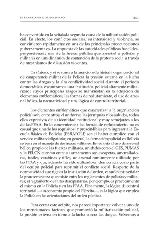 251
EL MODELO POLICIAL BOLIVIANO
ha convertido en la señalada segunda causa de la militarización poli-
cial. En efecto, los conflictos sociales, su intensidad y violencia, se
convirtieron rápidamente en una de las principales preocupaciones
gubernamentales. La respuesta de las autoridades públicas fue el des-
proporcionado uso de la fuerza pública que arrastró a policías y
militares en una dinámica de contención de la protesta social a través
de mecanismos de disuasión violentos.
En síntesis, y si se suma a la mencionada historia organizacional
de competencia militar de la Policía la presión externa en la lucha
contra las drogas y la alta conflictividad social durante el periodo
democrático, encontramos una institución policial altamente milita-
rizada cuyos principales rasgos se manifiestan en la adopción de
elementos emblemáticos, las formas de reclutamiento, el uso de arse-
nal bélico, la normatividad y una lógica de control territorial.
Los elementos emblemáticos que caracterizan a la organización
policial son, entre otros, el uniforme, las jerarquías y los saludos, todos
ellos expresivos de su identidad institucional y muy semejantes a los
de las FFAA. En lo concerniente a las formas de reclutamiento, no es
casual que uno de los requisitos imprescindibles para ingresar a la Es-
cuela Básica de Policías (ESBAPOLl) sea el haber cumplido con el
servicio militar obligatorio; en general, la formación policial en Bolivia
se basa en el manejo de destrezas militares. En cuanto al uso de arsenal
bélico, propio de las fuerzas militares, unidades como el GES, PUMAS
y la FELCN cuentan entre su armamento con escopetas, ametrallado-
ras, fusiles, carabinas y rifles, un arsenal comúnmente utilizado por
las FFAA y que, además, ha sido utilizado en democracia como parte
del equipo policial para reprimir el conflicto social. Respecto de la
normatividad que rige en la institución del orden, es suficiente señalar
la gran semejanza que existe entre los reglamentos de policías y milita-
res; el reglamento de faltas disciplinarias, por ejemplo, es prácticamente
el mismo en la Policía y en las FFAA. Finalmente, la lógica de control
territorial —un concepto propio del Ejército—, es la lógica que emplea
la Policía en las orientaciones del orden público.
Para cerrar este acápite, nos parece importante volver a uno de
los mencionados factores que promovió la militarización policial,
la presión externa en torno a la lucha contra las drogas. Volvemos a
 