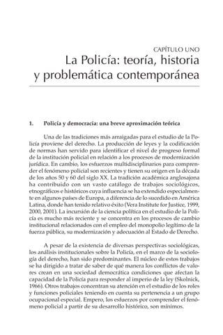 1
LA POLICÍA: TEORÍA, HISTORIA Y PROBLEMÁTICA CONTEMPORÁNEA
CAPÍTULO UNO
La Policía: teoría, historia
y problemática contemporánea
1. Policía y democracia: una breve aproximación teórica
Una de las tradiciones más arraigadas para el estudio de la Po-
licía proviene del derecho. La producción de leyes y la codificación
de normas han servido para identificar el nivel de progreso formal
de la institución policial en relación a los procesos de modernización
jurídica. En cambio, los esfuerzos multidisciplinarios para compren-
der el fenómeno policial son recientes y tienen su origen en la década
de los años 50 y 60 del siglo XX. La tradición académica anglosajona
ha contribuido con un vasto catálogo de trabajos sociológicos,
etnográficos e históricos cuya influencia se ha extendido especialmen-
te en algunos países de Europa, a diferencia de lo sucedido en América
Latina, donde han tenido relativo éxito (Vera Institute for Justice, 1999,
2000, 2001). La incursión de la ciencia política en el estudio de la Poli-
cía es mucho más reciente y se concentra en los procesos de cambio
institucional relacionados con el empleo del monopolio legítimo de la
fuerza pública, su modernización y adecuación al Estado de Derecho.
A pesar de la existencia de diversas perspectivas sociológicas,
los análisis institucionales sobre la Policía, en el marco de la sociolo-
gía del derecho, han sido predominantes. El núcleo de estos trabajos
se ha dirigido a tratar de saber de qué manera los conflictos de valo-
res crean en una sociedad democrática condiciones que afectan la
capacidad de la Policía para responder al imperio de la ley (Skolnick,
1966). Otros trabajos concentran su atención en el estudio de los roles
y funciones policiales teniendo en cuenta su pertenencia a un grupo
ocupacional especial. Empero, los esfuerzos por comprender el fenó-
meno policial a partir de su desarrollo histórico, son mínimos.
 