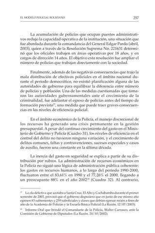 257
EL MODELO POLICIAL BOLIVIANO
La acumulación de policías que ocupan puestos administrati-
vos redujo la capacidad operativa de la institución, una situación que
fue abordada durante la comandancia del General Edgar Pardo (abril,
2003), quien a través de la Resolución Suprema No. 221631 determi-
nó que los oficiales trabajen en áreas operativas por 18 años, y en
cargos de dirección 14 años. El objetivo esta resolución fue ampliar el
número de policías que trabajan directamente con la sociedad.
Finalmente, además de las negativas consecuencias que trajo la
mala distribución de efectivos policiales en el ámbito nacional du-
rante el periodo democrático, no existió planificación alguna de las
autoridades de gobierno para equilibrar la diferencia entre número
de policías y población. Una de las medidas cuestionadas que toma-
ron las autoridades gubernamentales ante el crecimiento de la
criminalidad, fue adelantar el egreso de policías antes del tiempo de
formación previsto27
, una medida que puede traer graves consecuen-
cias en los niveles de eficiencia policial.
En el ámbito económico de la Policía, el manejo discrecional de
los recursos ha generado una crisis permanente en la gestión
presupuestal. A pesar del continuo crecimiento del gasto en el Minis-
terio de Gobierno y Policía (Cuadro 31), los niveles de eficiencia en el
control del delito no tuvieron ninguna variación, y el crecimiento de
delitos comunes, faltas y contravenciones, sucesos especiales y casos
de auxilio, fueron una constante en la última década.
La inercia del gasto en seguridad se explica a partir de su dis-
tribución por rubros. La administración de recursos económicos en
la Policía no siguió una lógica de administración pública coherente:
los gastos en recursos humanos, a lo largo del periodo 1990-2000,
fluctuaron entre el 83,61% en 1990 y el 77,26% el 2000, llegando a
un preocupante 88% en el año 200228
(Cuadro 32). Al contrario,
27
La ola delictiva que azotaba a Santa Cruz, El Alto y Cochabamba durante el primer
semestre de 2003, provocó que el gobierno dispusiera que en junio de ese mismo año
egresen 83 subtenientes y 259 suboficiales y clases que debían egresar recién a fines de
año de la Academia de Policías y la Escuela Básica Policial (La Razón, 12/07/2003).
28
Informe Oral que brindó el Comandante de la Policía, Walter Carrasco, ante la
Comisión de Gobierno de Diputados (La Razón, 24/10/2002).
 
