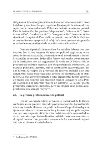 261
EL MODELO POLICIAL BOLIVIANO
obliga a este tipo de organizaciones a tomar acciones cuyo único fin es
fortalecer y mantener las prerrogativas. Un ejemplo de esto es el con-
cepto que se maneja dentro la Policía en materia de reforma policial.
Para la institución, las palabras “depuración”, “refundación”, “rees-
tructuración”, “modernización” y “reorganización” tienen un único
significado: la quietud. Para nadie es extraño que la Policía Nacional
es una institución cuyo principal reflejo es la autoconservación, por ello
se entiende su oposición a toda tentativa de cambio radical.
Durante el periodo democrático, los amplios debates que pro-
vocaron los varios intentos de reforma policial sugirieron temas
como la descentralización, depuración total, moralización y desmi-
litarización, entre otros. Todos ellos fueron rechazados por miembros
de la institución con un argumento: la crisis en la Policía sólo es
producto de los bajos recursos con los que cuenta la institución. Los
mandos policiales, además, nunca permitieron que entidades aje-
nas fueran partícipes de proyectos de reforma policial bajo otro
argumento: nadie mejor que ellos conoce los problemas de la insti-
tución. La más certera respuesta a estos argumentos fue un editorial
de prensa que resumió con precisión médica la negativa de la Poli-
cía Nacional a la reforma: “Quizá un enfermo (la Policía) pueda
procurarse curaciones menores, pero en ningún caso podrá auto-
practicarse una cirugía mayor31
”.
2.4. La precaria profesionalización policial
Una de las características del modelo tradicional de la Policía
en Bolivia es su precario nivel de profesionalización. La institución
está muy lejos de alcanzar un grado de formación profesional que se
ajuste a un objetivo básico: capacitar y formar mejores policías para
que den una respuesta eficiente a los problemas de la comunidad, es
decir, entender la profesionalización policial como una inversión en
el capital humano que garantice la mejora de los servicios de seguri-
dad que se ofrecen a la ciudadanía.
31
La Prensa, 05/07/1999.
 