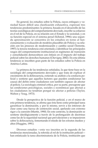 POLICÍA Y DEMOCRACIA EN BOLIVIA
2
En general, los estudios sobre la Policía, cuyos enfoques y va-
riedad hacen difícil una clasificación exhaustiva, expresan tres
tendencias predominantes: la primera, basada en el desarrollo de las
teorías sociológicas del comportamiento desviado, inscribe su esfuerzo
en el rol de la Policía, en su relación con el Estado y la sociedad, y en
su función especial en el sistema penal (Schmid, 1996); una segun-
da aproximación se concentra en los estudios en torno al fun-
cionamiento y evaluación de modelos plausibles de Policía y su rela-
ción con los procesos de modernización y cambio social (Torrente,
1997); la tercera tendencia está orientada a identificar los principales
rasgos del comportamiento institucional en regímenes de transición
y consolidación democráticos con énfasis en el impacto del trabajo
policial sobre los derechos humanos (Chevigny, 2002). En esta última
tendencia se inscriben gran parte de los estudios sobre la Policía en
América Latina.
La primera de las tendencias señaladas, la que tiene base en la
sociología del comportamiento desviado y que trata de explicar el
crecimiento de la delincuencia, extiende su análisis a la conducta po-
licial y sostiene que aquellos factores que pueden condicionar las
causas del delito entre ciudadanos son también capaces de afectar
al policía. La sociología criminal crítica, por su parte, presupone que
las condiciones psicológicas, sociales y económicas que afectan a
los ciudadanos no tendrían porqué no afectar a policías (Taylor,
Walton y Youg, 1973).
Desde la perspectiva de la función policial, y en el marco de
esta primera tendencia, se afirma que ésta tiene como principal tarea
garantizar la dominación, y por lo mismo, servir a los intereses de
clase como una fuerza de contención social, apelando con extremo
rigor a la coerción (Martín, 1990). En este contexto, la dominación se
sostiene ideológicamente a través de la prolongación de doctrinas
como las de la seguridad nacional que prevalecieron y se impusieron
sobre la delincuencia, fomentando el miedo de los estratos medios y
altos (Huggins, 1991).
Diversos estudios —esta vez inscritos en la segunda de las
tendencias mencionadas, la referida al rol de la institución policial—
han enfatizado la tarea discriminatoria de la Policía, institución que
 