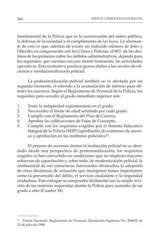 POLICÍA Y DEMOCRACIA EN BOLIVIA
266
fundamental de la Policía que es la conservación del orden público,
la defensa de la sociedad y el cumplimiento de las leyes. Lo alarman-
te de esto es que, además de existir un reducido número de Jefes y
Oficiales en comparación con los Clases y Policías, el 80% de los des-
tinos de los primeros cubre los ámbitos administrativos, dejando para
los segundos, que cuentan con una menor formación, las actividades
operativas. Esta normativa produce graves daños a los niveles de efi-
ciencia e institucionalización policial.
La profesionalización policial también se ve afectada por un
segundo elemento, el referido a la acumulación de méritos para ob-
tener los ascensos. Según el Reglamento de Personal de la Policía, los
requisitos para acceder al grado inmediato superior son:
1. Tener la antigüedad reglamentaria en el grado.
2. No exceder el límite de edad señalado por cada grado.
3. Cumplir con el Reglamento del Plan de Carrera.
4. Aprobar las calificaciones de Fojas de Concepto.
5. Cumplir con los requisitos exigidos por el Sistema Educativo
Integral de la Policía (SEIP) (aprobación de exámenes de ascen-
so y aprobación en los institutos policiales)33
.
El proceso de ascensos dentro la institución policial no es abor-
dado desde una perspectiva de profesionalización; los requisitos
exigidos se han convertido en condiciones que no implican mayores
esfuerzos de capacitación y, sobre todo, de modernización policial; la
continuidad de sus estructuras funcionales obstaculiza la adopción
de otras dinámicas de actuación que incorporen temas importantes
como la prevención del delito, el servicio ciudadano y la seguridad
ciudadana. Este enfoque se comprueba fácilmente con la simple revi-
sión de las materias requeridas dentro la Policía para ascender de un
grado a otro (Cuadro 34).
33
Policía Nacional. Reglamento de Personal. Resolución Suprema No. 204652 de
23 de julio de 1988.
 