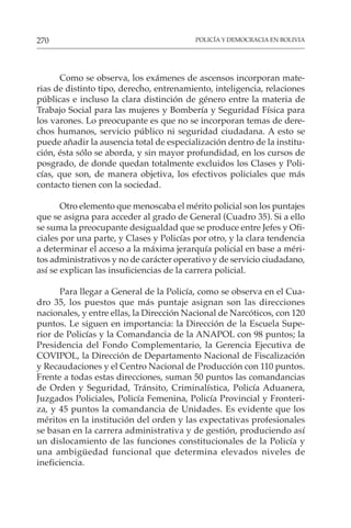 POLICÍA Y DEMOCRACIA EN BOLIVIA
270
Como se observa, los exámenes de ascensos incorporan mate-
rias de distinto tipo, derecho, entrenamiento, inteligencia, relaciones
públicas e incluso la clara distinción de género entre la materia de
Trabajo Social para las mujeres y Bombería y Seguridad Física para
los varones. Lo preocupante es que no se incorporan temas de dere-
chos humanos, servicio público ni seguridad ciudadana. A esto se
puede añadir la ausencia total de especialización dentro de la institu-
ción, ésta sólo se aborda, y sin mayor profundidad, en los cursos de
posgrado, de donde quedan totalmente excluidos los Clases y Poli-
cías, que son, de manera objetiva, los efectivos policiales que más
contacto tienen con la sociedad.
Otro elemento que menoscaba el mérito policial son los puntajes
que se asigna para acceder al grado de General (Cuadro 35). Si a ello
se suma la preocupante desigualdad que se produce entre Jefes y Ofi-
ciales por una parte, y Clases y Policías por otro, y la clara tendencia
a determinar el acceso a la máxima jerarquía policial en base a méri-
tos administrativos y no de carácter operativo y de servicio ciudadano,
así se explican las insuficiencias de la carrera policial.
Para llegar a General de la Policía, como se observa en el Cua-
dro 35, los puestos que más puntaje asignan son las direcciones
nacionales, y entre ellas, la Dirección Nacional de Narcóticos, con 120
puntos. Le siguen en importancia: la Dirección de la Escuela Supe-
rior de Policías y la Comandancia de la ANAPOL con 98 puntos; la
Presidencia del Fondo Complementario, la Gerencia Ejecutiva de
COVIPOL, la Dirección de Departamento Nacional de Fiscalización
y Recaudaciones y el Centro Nacional de Producción con 110 puntos.
Frente a todas estas direcciones, suman 50 puntos las comandancias
de Orden y Seguridad, Tránsito, Criminalística, Policía Aduanera,
Juzgados Policiales, Policía Femenina, Policía Provincial y Fronteri-
za, y 45 puntos la comandancia de Unidades. Es evidente que los
méritos en la institución del orden y las expectativas profesionales
se basan en la carrera administrativa y de gestión, produciendo así
un dislocamiento de las funciones constitucionales de la Policía y
una ambigüedad funcional que determina elevados niveles de
ineficiencia.
 
