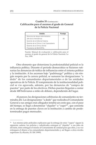 POLICÍA Y DEMOCRACIA EN BOLIVIA
272
Cuadro 35 (Continuación)
Calificación para el ascenso al grado de General
de la Policía Nacional
Ámbito Puntaje
Servicios de Apoyo Administrativo
Jefe de la Intendencia 60
Gerente de la Editorial Calama
Gerente de la Clínica V. de Copacabana
Gerente de la Clínica Dental
Presidente de MUCOPOL
Fuente: Manual de evaluación y calificación para el
ascenso al grado de general de la Policía Nacional, La
Paz, 1990.
Otro elemento que distorsiona la profesionalidad policial es la
influencia política. Durante el periodo democrático se hicieron ruti-
narias las denuncias de tráfico de influencias entre el sistema político
y la institución. A los ascensos bajo “padrinazgo” político y sin nin-
gún respeto por la carrera policial, se sumaron las designaciones “a
dedo” de los comandantes departamentales o de las unidades
operativas de la Policía. El rompimiento de la institucionalidad poli-
cial se vio agravada, además, por las denuncias de “compra de
puestos” por parte de los efectivos. Dichos puestos llegarían a costar
desde 400 bolivianos a miles de dólares, dependiendo del lugar.
Al parecer, las designaciones arbitrarias de comandantes no ter-
minaba ahí. Las designaciones “a dedo” que realizaba el Comandante
General a sus amigos más allegados tendría un costo que, con el paso
del tiempo, se llegó a denominar “alquiler” o “cupo34
”, que consistía
en la entrega de puestos claves en la institución a cambio de prede-
terminados pagos mensuales.
34
Los mismos jefes policiales explicaron que la entrega de estos “cupos” siguen la
siguiente cadena: los policías y suboficiales entregan el “alquiler” a sus jefes de
división, éstos entregan el mismo al Comandante de unidad para que ellos, a su vez
entreguen el dinero a los comandantes departamentales y así llegan a otros niveles
superiores (La Razón, 01/08/1999).
 