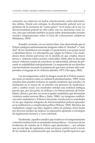 3
LA POLICÍA: TEORÍA, HISTORIA Y PROBLEMÁTICA CONTEMPORÁNEA
concentra sus esfuerzos en luchar selectivamente contra determina-
dos delitos. Desde este enfoque, la discriminación policial será un
producto de la existencia de “zonas grises” en el marco de la ley. La
discrecionalidad policial no sólo cubre con sus decisiones estas zo-
nas, sino que extiende también su juicio sobre determinados sectores
sociales estigmatizados sobre la base de valoraciones subjetivas
(Waldman, 1995).
Estudios recientes, en esa misma línea, han demostrado que la
Policía configura autónomamente imágenes sobre la “bondad” o “mal-
dad” de los ciudadanos con arreglo a la pertenencia a un grupo social
o identidad étnica. La adscripción que asigna la Policía a los ciuda-
danos tiene efectos perversos en la medida en que emplea mayor
fuerza y violencia contra sectores vulnerables. Sobre ellos se descarga
mayor violencia a partir de considerar su inferioridad, además de pre-
sumir su culpabilidad anticipadamente. La suspensión de sus derechos
está fuertemente asociada al prejuicio de que estos sectores sólo com-
prenden el lenguaje de la violencia (Jakubs, 1977; Chevigny, 2002).
Las investigaciones sobre la imagen social de la Policía aumen-
tan tanto en número como en calidad (Latinobarómetro, 1999). Estos
estudios bien pueden incluirse en aquella tendencia que estudia a la
institución en el marco de su relación con procesos de moderniza-
ción y cambio social. Los resultados señalan una realidad ambigua
puesto que, por una parte, se atribuye a la Policía patrones de bruta-
lidad y abuso y, por otra, no cesan la quejas ciudadanas que demandan
violencia contra terceros (Rico y Salas, 1988). Las imágenes conflicti-
vas entre ciudadanos y Policía es frecuente, mucho más en sociedades
en las que imperan márgenes de discrecionalidad policial apoyados
en la indiferencia o complicidad política (Wilson, 1968). Mientras los
ciudadanos cargan una idea negativa sobre los policías, éstos tratan
por diversos medios de mejorar su reputación apelando a estrategias
de legitimación formal y a veces informal.
Finalmente, aquellos estudios que inciden en el comportamiento
o función institucional en sociedades democráticas —la tercera de las
tendencias de estudio de la Policía aquí planteadas—, nos señalan
que en este tipo de regímenes existe un mayor control social a través
de los medios de comunicación que cuestiona el perfil represivo que
 