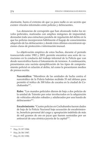 POLICÍA Y DEMOCRACIA EN BOLIVIA
274
alarmante, hasta el extremo de que ya para nadie es un secreto que
existen vínculos informales entre policías y delincuentes.
Las denuncias de corrupción que han alcanzado todos los ni-
veles policiales, matizadas con amplios márgenes de impunidad,
desnudan toda una estructura paralela de regulación del delito en la
que los policías incorporaron hábilmente el bagaje de conocimientos
adquirido de los delincuentes y donde éstos últimos encontraron op-
ciones claras de protección e información inusual.
La objetivación empírica de estos hechos, durante el periodo
transcurrido entre 1982 y 2003, permite encontrar una serie de va-
riaciones en la conducta del trabajo informal de la Policía que van
desde narcotráfico hasta el loteamiento de terrenos. A continuación,
presentamos una sucinta ejemplificación de los tipos de comporta-
miento policial en relación al delito, tal como la presentaron medios
de prensa escrita:
Narcotráfico: “Miembros de las unidades de lucha contra el
narcotráfico de la Policía habrían recibido 35 mil dólares para
permitir el tráfico de 300 kilos de cocaína en la ciudad de Co-
chabamba35
”.
Robo: “Los mandos policiales dieron de baja a dos policías de
la unidad de Tránsito por estar involucrados en la adquisición
de vehículos oficiales robados y adulterados por una banda de
delincuentes36
”.
Encubrimiento: “Cuatro policías en Cochabamba fueron dados
de baja de la Policía Nacional bajo acusación de encubrimien-
to, beneficio personal del cargo y apropiación indebida de más
de mil gramos de oro en joyas que fueron sustraídas por un
antisocial de una céntrica joyería de la capital37
”.
35
Hoy, 31/07/1984.
36
Hoy, 26/08/1987.
37
Hoy, 01/05/1990.
 