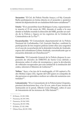 275
EL MODELO POLICIAL BOLIVIANO
Secuestro: “El Cnl. de Policía Nicolás Anaya y el My. Gonzalo
Barba participaron en forma directa en el secuestro y posterior
intento de deportación de un ciudadano boliviano-canadiense38
”.
Estafa: “El ex paramilitar Juan Rodríguez Lema, supuestamen-
te muerto el 15 de enero de 1981, durante el asalto a la casa
donde se hallaba reunida la dirección del MIR, percibe un suel-
do de la Policía y figura en los registros de la Unidad de
Criminalística de La Paz39
”.
Excarcelación: “El Comandante departamental de la Policía
Nacional de Cochabamba, Cnl. Gonzalo Sánchez, confirmó la
participación de tres mujeres policías (entre ellas una sargento)
en el caso de excarcelación de la detenida Griselda de Andrade,
esposa del colombiano Celimo Andrade, narcotraficante que se
encuentra detenido en Chonchocoro40
”.
Extorsión: “El Comando General de la Policía dispuso la sus-
pensión de oficiales de DIROVE de Santa Cruz debido a
denuncias sobre el cobro de recompensa y para la devolución
de vehículos recuperados por esta unidad de la institución del
orden, informó el Ministro de Gobierno41
”.
Volteo: “Ayer, a las tres de la madrugada, el 110 capturó a Pe-
dro Molina López (32), Agente del GES quien en compañía de
dos personas se aprestaba a realizar un volteo de sustancias con-
troladas42
”.
Loteamiento: “El ex Comandante de la Policía Jaime Céspedes,
prestará declaraciones hoy a las 10 a.m. ante el juez tercero de
instrucción en lo penal, Alberto Costa Obregón, sobre el caso
de loteamiento de los terrenos de Villa Salomé43
”.
38
El Diario, 19/09/1990.
39
Presencia, 06/09/1991.
40
Presencia, 29/06/1993.
41
Presencia, 08/05/1996.
42
El Deber, 27/02/1998.
43
Última Hora, 08/05/1998.
 