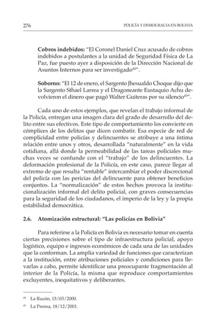 POLICÍA Y DEMOCRACIA EN BOLIVIA
276
Cobros indebidos: “El Coronel Daniel Cruz acusado de cobros
indebidos a postulantes a la unidad de Seguridad Física de La
Paz, fue puesto ayer a disposición de la Dirección Nacional de
Asuntos Internos para ser investigado44
”.
Soborno: “El 12 de enero, el Sargento Jhesualdo Choque dijo que
la Sargento Sthael Larrea y el Dragoneante Eustaquio Achu de-
volvieron el dinero que pagó Walter Guiteras por su silencio45
”.
Cada uno de estos ejemplos, que revelan el trabajo informal de
la Policía, entregan una imagen clara del grado de desarrollo del de-
lito entre sus efectivos. Este tipo de comportamiento los convierte en
cómplices de los delitos que dicen combatir. Esa especie de red de
complicidad entre policías y delincuentes se atribuye a una íntima
relación entre unos y otros, desarrollada “naturalmente” en la vida
cotidiana, allá donde la permeabilidad de las tareas policiales mu-
chas veces se confunde con el “trabajo” de los delincuentes. La
deformación profesional de la Policía, en este caso, parece llegar al
extremo de que resulta “rentable” intercambiar el poder discrecional
del policía con las pericias del delincuente para obtener beneficios
conjuntos. La “normalización” de estos hechos provoca la institu-
cionalización informal del delito policial, con graves consecuencias
para la seguridad de los ciudadanos, el imperio de la ley y la propia
estabilidad democrática.
2.6. Atomización estructural: “Las policías en Bolivia”
Para referirse a la Policía en Bolivia es necesario tomar en cuenta
ciertas precisiones sobre el tipo de infraestructura policial, apoyo
logístico, equipo e ingresos económicos de cada una de las unidades
que la conforman. La amplia variedad de funciones que caracterizan
a la institución, entre atribuciones policiales y condiciones para lle-
varlas a cabo, permite identificar una preocupante fragmentación al
interior de la Policía, la misma que reproduce comportamientos
excluyentes, inequitativos y deliberantes.
44
La Razón, 15/03/2000.
45
La Prensa, 18/12/2001.
 