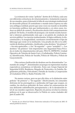 277
EL MODELO POLICIAL BOLIVIANO
La existencia de varias “policías” dentro de la Policía, cada una
con diferentes estructuras de relacionamiento y tratamiento respecto
de sus mandos, pone al desnudo la falta de una estrategia institucional
de desarrollo policial. El centralismo o mando único expresa no sólo
una ambigua realidad, puesto que unas veces ese mando se desdobla
en funciones políticas más que institucionales y, en otros casos, tra-
duce un déficit de control y fiscalización efectiva del comportamiento
policial. De hecho, el modelo de jerarquía y de mando resulta funcio-
nal a intereses patrimoniales más que a un patrón de conducta de
servicio público. Las inercias institucionales, la lógica utilitaria, la dis-
criminación y la marginalidad, cuestionan constantemente el tipo de
liderazgo que existe en la institución. Una prueba de ello es la califi-
cación de destinos policiales, clasificados como destinos “de primera”
—los más apetecidos— y los “de segunda” —poco “rentables”—. Los
destinos “de primera” más importantes son: Seguridad Física Priva-
da en todos los departamentos del país, FELCN, DIPROVE, Unidad
Operativa de Tránsito de Santa Cruz y Cochabamba, Policía Camine-
ra, Identificación, Policía de Yacuiba, Policía de Villazón y Policía de
Guayaramerín.
Otra curiosa clasificación de destinos son los denominados “co-
mandos de castigo46
”, denominados así porque no representan muchas
expectativas económicas ni laborales. Estos son: Grupo Especial de
Seguridad (GES), Bomberos, Brigada de Protección a la Familia, Re-
gimientos policiales, Polivalentes, Patrulla de Auxilio y Cooperación
al Ciudadano (PAC) y Radio Patrullas 110.
No menos curiosa, pero no por ello falsa, es la distinción entre
policías “de primera” y “de segunda”. Efectivamente, los comandos
disfrutan de las prerrogativas y prebendas del lugar que ocupan, en
cambio, los efectivos policiales de base sufren las consecuencias de
una deficiente redistribución presupuestaria y de la desatención to-
tal de sus mandos superiores. Reportes de prensa revelan la extrema
pobreza en la que se desenvuelve la Policía en varias ciudades del
país (Cuadro 36).
46
Versión de un oficial de Policía. Entrevista realizada el 25 de junio de 2003. El
oficial prefirió la reserva.
 