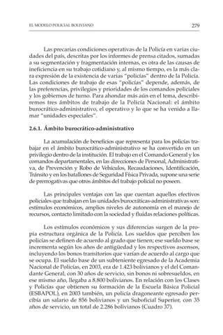 279
EL MODELO POLICIAL BOLIVIANO
Las precarias condiciones operativas de la Policía en varias ciu-
dades del país, descritas por los informes de prensa citados, sumadas
a su segmentación y fragmentación internas, es otra de las causas de
ineficiencia en su trabajo cotidiano y, al mismo tiempo, es la más cla-
ra expresión de la existencia de varias “policías” dentro de la Policía.
Las condiciones de trabajo de esas “policías” depende, además, de
las preferencias, privilegios y prioridades de los comandos policiales
y los gobiernos de turno. Para ahondar más aún en el tema, describi-
remos tres ámbitos de trabajo de la Policía Nacional: el ámbito
burocrático-administrativo, el operativo y lo que se ha venido a lla-
mar “unidades especiales”.
2.6.1. Ámbito burocrático-administrativo
La acumulación de beneficios que representa para los policías tra-
bajar en el ámbito burocrático-administrativo se ha convertido en un
privilegio dentro de la institución. El trabajo en el Comando General y los
comandos departamentales, en las direcciones de Personal,Administrati-
va, de Prevención y Robo de Vehículos, Recaudaciones, Identificación,
Tránsito y en los batallones de Seguridad Física Privada, supone una serie
de prerrogativas que otros ámbitos del trabajo policial no poseen.
Las principales ventajas con las que cuentan aquellos efectivos
policiales que trabajan en las unidades burocráticas-administrativas son:
estímulos económicos, amplios niveles de autonomía en el manejo de
recursos, contacto limitado con la sociedad y fluidas relaciones políticas.
Los estímulos económicos y sus diferencias surgen de la pro-
pia estructura orgánica de la Policía. Los sueldos que perciben los
policías se definen de acuerdo al grado que tienen; ese sueldo base se
incrementa según los años de antigüedad y los respectivos ascensos,
incluyendo los bonos transitorios que varían de acuerdo al cargo que
se ocupa. El sueldo base de un subteniente egresado de la Academia
Nacional de Policías, en 2003, era de 1.423 bolivianos y el del Coman-
dante General, con 30 años de servicio, sin bonos ni sobresueldos, en
ese mismo año, llegaba a 8.800 bolivianos. En relación con los Clases
y Policías que obtienen su formación de la Escuela Básica Policial
(ESBAPOL), en 2003 también, un policía dragoneante egresado per-
cibía un salario de 856 bolivianos y un Suboficial Superior, con 35
años de servicio, un total de 2.286 bolivianos (Cuadro 37).
 