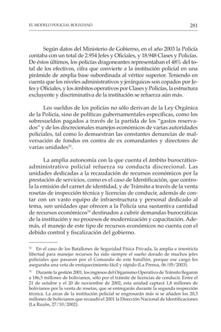 281
EL MODELO POLICIAL BOLIVIANO
Según datos del Ministerio de Gobierno, en el año 2003 la Policía
contaba con un total de 2.954 Jefes y Oficiales, y 18.948 Clases y Policías.
De éstos últimos, los policías dragoneantes representaban el 48% del to-
tal de los efectivos, cifra que convierte a la institución policial en una
pirámide de amplia base subordinada al vértice superior. Teniendo en
cuenta que los niveles administrativos y jerárquicos son copados por Je-
fes y Oficiales, y los ámbitos operativos por Clases y Policías, la estructura
excluyente y discriminativa de la institución se refuerza aún más.
Los sueldos de los policías no sólo derivan de la Ley Orgánica
de la Policía, sino de políticas gubernamentales específicas, como los
sobresueldos pagados a través de la partida de los “gastos reserva-
dos” y de los discrecionales manejos económicos de varias autoridades
policiales, tal como lo demuestran las constantes denuncias de mal-
versación de fondos en contra de ex comandantes y directores de
varias unidades52
.
La amplia autonomía con la que cuenta el ámbito burocrático-
administrativo policial refuerza su conducta discrecional. Las
unidades dedicadas a la recaudación de recursos económicos por la
prestación de servicios, como es el caso de Identificación, que contro-
la la emisión del carnet de identidad, y de Tránsito a través de la venta
rosetas de inspección técnica y licencias de conducir, además de con-
tar con un vasto equipo de infraestructura y personal dedicado al
tema, son unidades que ofrecen a la Policía una sustantiva cantidad
de recursos económicos53
destinados a cubrir demandas burocráticas
de la institución y no procesos de modernización y capacitación. Ade-
más, el manejo de este tipo de recursos económicos no cuenta con el
debido control y fiscalización del gobierno.
52
En el caso de los Batallones de Seguridad Física Privada, la amplia e irrestricta
libertad para manejar recursos ha sido siempre el sueño dorado de muchos jefes
policiales que pasaron por el Comando de este batallón, porque ese cargo les
aseguraba una veta de enriquecimiento fácil y rápido (La Prensa, 06/05/2003).
53
Durante la gestión 2001, los ingresos del Organismo Operativo de Tránsito llegaron
a 186,5 millones de bolivianos, sólo por el trámite de licencias de conducir. Entre el
21 de octubre y el 20 de noviembre de 2002, esta unidad captará 1,8 millones de
bolivianos por la venta de rosetas, que se entregarán durante la segunda inspección
técnica. La arcas de la institución policial se engrosarán más si se añaden los 20,3
millones de bolivianos que recaudó el 2001 la Dirección Nacional de Identificaciones
(La Razón, 27/10/2002).
 