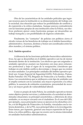 POLICÍA Y DEMOCRACIA EN BOLIVIA
282
Otra de las características de las unidades policiales que ingre-
san recursos para la institución es su distanciamiento del trabajo con
la sociedad, una situación que reduce las posibilidades de conflicto y
de exposición a la critica ciudadana. Aunque parezca contradictorio
con las funciones propias de una institución como la Policía, sus efec-
tivos prefieren ejercer como burócratas porque así desarrollan un
trabajo tranquilo y con posibilidades de ingresos colaterales.
Finalmente, los “contactos” de policías con políticos cierra el
círculo vicioso de los beneficios de trabajar en el ámbito burocrático-
administrativo. Ascensos, destinos y bonos son coordinados entre los
altos mandos y el sistema político.
2.6.2. Ámbito operativo
A diferencia de las funciones policiales burocrático-administra-
tivas, las que se desarrollan en el ámbito operativo son las de menor
demanda dentro de la institución. Los efectivos que son asignados a
unidades operativas asumen sus funciones con muy poco entusias-
mo profesional y bajo el signo de la resignación; consideran que
trabajar en este ámbito conlleva desventajas y riesgos que no existen
en otras unidades. Las principales unidades del ámbito operativo po-
licial son: Grupo Especial de Seguridad (GES), Polivalentes, Pumas,
Radio Patrullas 110, PTJ, Brigadas de Protección a la Familia y Bom-
beros. Las características que se atribuyen a este tipo de unidades son
el amplio contacto con la sociedad, una mayor exposición a la crítica
pública, la ausencia de estímulos económicos, precariedad de recur-
sos y un mayor grado de vulnerabilidad laboral.
Como es propio de toda Policía, las unidades operativas tienen
como objetivo prestar servicios y colaboración a la sociedad en deter-
minadas situaciones; su principal característica, a diferencia de otras
unidades, es su mayor cercanía con el ciudadano. Es el caso del GES,
por ejemplo, cuyas principales tareas se ejercen en los disturbios civi-
les, o el de Brigadas de Protección a la Familia, vinculadas con la vio-
lencia doméstica, y de la PTJ, cuya principal labor es la investigación.
Estas tareas, por supuesto, generan una mayor exposición de los po-
licías a la critica pública, algo que no ocurre con la misma intensidad
en unidades burocrático-administrativas.
 