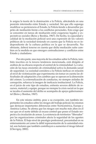 POLICÍA Y DEMOCRACIA EN BOLIVIA
4
le asigna la teoría de la dominación a la Policía, ubicándola en una
posición intermedia entre Estado y sociedad. Sin que ello suponga
modificar su pertenencia al Estado, la Policía tiende a desarrollar pa-
peles de mediación frente a los conflictos personales. Esto exige que
se concentre en tareas de mediación entre exigencias legales y ex-
pectativas sociales (Reiss y Bordúa, 1967). De hecho, la capacidad y
calidad de la mediación policial será una expresión de los valores
políticos de la sociedad teniendo en cuenta que la Policía no es in-
dependiente de la cultura política en la que se desarrolla. No
obstante, deberá tenerse en cuenta que dicha mediación sufre cam-
bios en la medida en que emergen contradicciones y conflictos entre
Estado y ciudadano.
Por otra parte, una mayoría de los estudios sobre la Policía, tam-
bién inscritos en la tercera tendencia mencionada, está dirigida al
análisis de su eficacia respecto al control de la criminalidad. La varia-
ción de las tasas crecientes de criminalidad activa la demanda social
de seguridad. La sociedad considera a la Policía ineficaz en relación
al nivel de victimización que experimenta sin tomar en cuenta las di-
ficultades de adaptación a los cambios que se operan en la dimensión
del crimen. La externalización de conductas, no siempre aisladas de
corrupción, refuerza la imagen de ineficacia institucional. La Policía,
en el juicio de este tipo de estudios, enfrenta severos déficits de re-
cursos, material y equipo, porque no siempre la crisis social en la que
se incuba el aumento del delito se acompaña de apoyo gubernamen-
tal (Reiss y Bordua, 1967).
En este mismo ámbito, pese a su excepción, son también im-
portantes los estudios sobre los riesgos del trabajo policial, los mismos
que destacan importantes diferencias entre Norteamérica, Europa y
América Latina. Se afirma que los riesgos son mucho más altos en el
sur que en el norte debido al escaso control que posee el Estado res-
pecto a la circulación de armas. La existencia de territorios “liberados”
por las organizaciones criminales afecta la seguridad de los agentes
de la Policía. El bajo nivel de prestigio profesional, precariedad en su
entrenamiento así como la débil representación de la autoridad esta-
tal, son factores que también contribuyen a aumentar el riesgo laboral
(Chevigny, 2002).
 