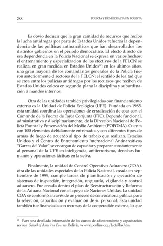 POLICÍA Y DEMOCRACIA EN BOLIVIA
288
Es obvio deducir que la gran cantidad de recursos que recibe
la lucha antidrogas por parte de Estados Unidos refuerza la depen-
dencia de las políticas antinarcóticos que han desarrollados los
distintos gobiernos en el periodo democrático. El efecto directo de
esa dependencia en la Policía Nacional se expresa en varios hechos:
el entrenamiento y especialización de los efectivos de la FELCN se
realiza, en gran medida, en Estados Unidos62
; en los últimos años,
una gran mayoría de los comandantes generales de la Policía fue-
ron anteriormente directores de la FELCN; el sentido de lealtad que
se crea entre los policías antidrogas por los recursos que reciben de
Estados Unidos coloca en segundo plano la disciplina y subordina-
ción a mandos internos.
Otra de las unidades también privilegiadas con financiamiento
externo es la Unidad de Policía Ecológica (UPE). Fundada en 1985,
esta unidad coordina las operaciones de erradicación de coca con el
Comando de la Fuerza de Tarea Conjunta (FTC). Depende funcional,
administrativa y disciplinariamente, de la Dirección Nacional de Po-
licía Forestal y Preservación del Medio Ambiente (POFOMA). Cuenta
con 100 elementos debidamente entrenados y con diferentes tipos de
armas de fuego de acuerdo al tipo de trabajo que realizan. Estados
Unidos y el Centro de Entrenamiento Internacional Antinarcóticos
“Garras del Valor” se encargan de capacitar y preparar constantemente
al personal de la UPE en inteligencia, antiterrorismo, derechos hu-
manos y operaciones tácticas en la selva.
Finalmente, la unidad de Control Operativo Aduanero (COA),
otra de las unidades especiales de la Policía Nacional, creada en sep-
tiembre de 1999, cumple tareas de planificación y ejecución de
sistemas de inspección, integración, resguardo, vigilancia y control
aduanero. Fue creada dentro el plan de Reestructuración y Reforma
de la Aduana Nacional con el apoyo de Naciones Unidas. La unidad
COAse conformó a través de un proceso de convocatoria pública para
la selección, capacitación y evaluación de su personal. Esta unidad
también fue financiada con recursos de la cooperación externa, lo que
62
Para una detallada información de los cursos de adiestramiento y capacitación
revisar: School of Americas Courses: Bolivia, wwwciponline.org/facts7bo.htm.
 