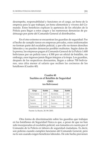 291
EL MODELO POLICIAL BOLIVIANO
desempeño, responsabilidad y funciones en el cargo, un bono de la
empresa para la que trabajan, un bono alimenticio y víveres del Co-
mando. Estos beneficios explican la apetencia de los oficiales de la
Policía para llegar a estos cargos y las numerosas denuncias de pa-
drinazgo por parte del Comando General al distribuirlos.
En el otro extremo se encuentran los guardias de seguridad. Por
el hecho de cumplir tareas en empresas privadas, estos uniformados
no forman parte del escalafón policial, y por ello no tienen derechos
laborales y no pueden denunciar posibles maltratos. Según datos de
la prensa, las empresas pagan al Comando General de la Policía 1.600
bolivianos por un policía raso y 4.500 por un oficial de batallón, sin
embargo, esos ingresos jamás llegan íntegros a la tropa. Los guardias,
después de los respectivos descuentos, llegan a cobrar 700 bolivia-
nos, una cifra menor al salario que reciben las cocineras de los
batallones (Cuadro 40).
Cuadro 40
Sueldos en el Batallón de Seguridad
(2003)
(en Bolivianos)
Cargo Sueldo Cargo Sueldo
Comandante 9.377 Secretaria 2.201
Mayor 4.000 Auxiliar Archivo 1.637
Capitán 3.612 Clase 1.448
Teniente 3.217 Cocinera 1.263
Subteniente 2.582 Policía 826
Fuente: La Razón, 28/08/2003.
Otra forma de discriminación sobre los guardias que trabajan
en los batallones de Seguridad Física es que, a pesar de que no han
sido incorporados al escalafón policial, son tomados en cuenta por el
Comando de la Policía en labores de seguridad ciudadana. Es decir,
son policías cuando cumplen funciones del Comando General, pero
no lo son cuando exigen beneficios laborales. De este hecho provienen
 