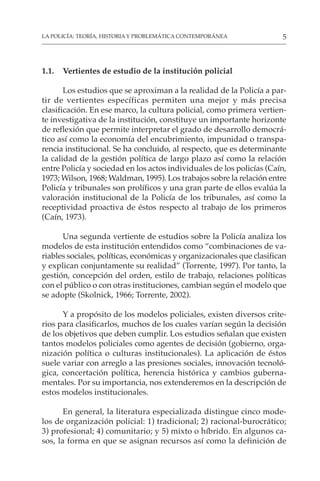 5
LA POLICÍA: TEORÍA, HISTORIA Y PROBLEMÁTICA CONTEMPORÁNEA
1.1. Vertientes de estudio de la institución policial
Los estudios que se aproximan a la realidad de la Policía a par-
tir de vertientes específicas permiten una mejor y más precisa
clasificación. En ese marco, la cultura policial, como primera vertien-
te investigativa de la institución, constituye un importante horizonte
de reflexión que permite interpretar el grado de desarrollo democrá-
tico así como la economía del encubrimiento, impunidad o transpa-
rencia institucional. Se ha concluido, al respecto, que es determinante
la calidad de la gestión política de largo plazo así como la relación
entre Policía y sociedad en los actos individuales de los policías (Caín,
1973; Wilson, 1968; Waldman, 1995). Los trabajos sobre la relación entre
Policía y tribunales son prolíficos y una gran parte de ellos evalúa la
valoración institucional de la Policía de los tribunales, así como la
receptividad proactiva de éstos respecto al trabajo de los primeros
(Caín, 1973).
Una segunda vertiente de estudios sobre la Policía analiza los
modelos de esta institución entendidos como “combinaciones de va-
riables sociales, políticas, económicas y organizacionales que clasifican
y explican conjuntamente su realidad” (Torrente, 1997). Por tanto, la
gestión, concepción del orden, estilo de trabajo, relaciones políticas
con el público o con otras instituciones, cambian según el modelo que
se adopte (Skolnick, 1966; Torrente, 2002).
Y a propósito de los modelos policiales, existen diversos crite-
rios para clasificarlos, muchos de los cuales varían según la decisión
de los objetivos que deben cumplir. Los estudios señalan que existen
tantos modelos policiales como agentes de decisión (gobierno, orga-
nización política o culturas institucionales). La aplicación de éstos
suele variar con arreglo a las presiones sociales, innovación tecnoló-
gica, concertación política, herencia histórica y cambios guberna-
mentales. Por su importancia, nos extenderemos en la descripción de
estos modelos institucionales.
En general, la literatura especializada distingue cinco mode-
los de organización policial: 1) tradicional; 2) racional-burocrático;
3) profesional; 4) comunitario; y 5) mixto o híbrido. En algunos ca-
sos, la forma en que se asignan recursos así como la definición de
 