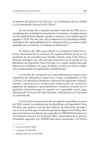293
EL MODELO POLICIAL BOLIVIANO
de haberes del general Ivar Narváez, ex Comandante de esa unidad
y ex Comandante General de la Policía68
.
En ese mismo año y durante el primer semestre de 1997, los co-
mandantes de esa unidad se concedieron a sí mismos y a la plana mayor
de esta entidad bonos ilegales, iguales o mayores a los sueldos que les
pagaba el TGN. En este caso, una auditoria de la Contraloría estable-
ció indicios de responsabilidad civil y administrativa en cuatro ex jefes
policiales por un total de 1,3 millones de bolivianos69
.
En febrero del 2002, nuevamente la Contraloría emitió un in-
forme determinando la existencia de responsabilidad penal en las
gestiones de los coroneles José Velarde Velarde, Juan Vélez Daza y
Germán Antoagui, tres oficiales que estuvieron en el mando de los
Batallones de Seguridad Física Privada. Los cargos establecidos que
figuran en el informe son: pago de dietas, sueldos en exceso e ingre-
sos no depositados ni registrados contablemente70
.
Los hechos de corrupción son especialmente frecuentes en los
batallones de Chuquisaca, Santa Cruz, Tarija, Cochabamba, La Paz
y Oruro. Las denuncias realizadas destacan las siguientes irregula-
ridades: inexistencia e inadecuada elaboración de contratos,
papeletas de depósito y procedimientos contables; servicios no re-
portados; deficiente pago de aportes a la seguridad social; pago
diferenciado de bonos de alimentación; y deficiencias en el proceso
de contratación.
La más reciente presunción de corrupción se produjo en mayo
del 2003 cuando se confirmó que los Batallones de Seguridad Física
Privada, que generan más de dos millones de bolivianos de ingre-
sos al mes, no sólo que no ofrecían ganancia alguna a la Policía, sino
que acumularon una deuda que superaba los 800.000 bolivianos con
el Comando General. En la gestión 2001, según datos de la prensa,
el batallón aportaba con 100.000 bolivianos mensuales a la Policía
68
La Prensa, 09/05/2003.
69
La Razón, 10/04/1999.
70
Jornada Net.com, 24/04/2003.
 