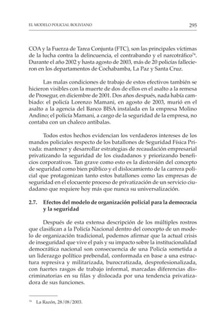 295
EL MODELO POLICIAL BOLIVIANO
COA y la Fuerza de Tarea Conjunta (FTC), son las principales víctimas
de la lucha contra la delincuencia, el contrabando y el narcotráfico74
.
Durante el año 2002 y hasta agosto de 2003, más de 20 policías fallecie-
ron en los departamentos de Cochabamba, La Paz y Santa Cruz.
Las malas condiciones de trabajo de estos efectivos también se
hicieron visibles con la muerte de dos de ellos en el asalto a la remesa
de Prosegur, en diciembre de 2001. Dos años después, nada había cam-
biado: el policía Lorenzo Mamani, en agosto de 2003, murió en el
asalto a la agencia del Banco BISA instalada en la empresa Molino
Andino; el policía Mamani, a cargo de la seguridad de la empresa, no
contaba con un chaleco antibalas.
Todos estos hechos evidencian los verdaderos intereses de los
mandos policiales respecto de los batallones de Seguridad Física Pri-
vada: mantener y desarrollar estrategias de recaudación empresarial
privatizando la seguridad de los ciudadanos y priorizando benefi-
cios corporativos. Tan grave como esto es la distorsión del concepto
de seguridad como bien público y el dislocamiento de la carrera poli-
cial que protagonizan tanto estos batallones como las empresas de
seguridad en el elocuente proceso de privatización de un servicio ciu-
dadano que requiere hoy más que nunca su universalización.
2.7. Efectos del modelo de organización policial para la democracia
y la seguridad
Después de esta extensa descripción de los múltiples rostros
que clasifican a la Policía Nacional dentro del concepto de un mode-
lo de organización tradicional, podemos afirmar que la actual crisis
de inseguridad que vive el país y su impacto sobre la institucionalidad
democrática nacional son consecuencia de una Policía sometida a
un liderazgo político prebendal, conformada en base a una estruc-
tura represiva y militarizada, burocratizada, desprofesionalizada,
con fuertes rasgos de trabajo informal, marcadas diferencias dis-
criminatorias en su filas y dislocada por una tendencia privatiza-
dora de sus funciones.
74
La Razón, 28/08/2003.
 